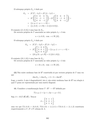 O subespaço próprio E 1 é dado por
E 1 = N (T 1I) = N (A 1I) =
= N
0
@
2
4
0 0 0
0 1 1
0 0 1
3
5
1
A = N
0
@
2
4
0 0 0
0 1 0
0 0 1
3
5
1
A =
= f(x; y; z) : y = z = 0g =
= f(x; 0; 0) : x 2 Rg = L (f(1; 0; 0)g) .
O conjunto f(1; 0; 0)g é uma base de E 1 .
Os vectores próprios de T associados ao valor próprio 1 = 3 são
u = (s; 0; 0), com s 2 Rn f0g .
O subespaço próprio E 2 é dado por
E 2 = N (T 2I) = N (A 2I) =
= N
0
@
2
4
1 0 0
0 0 1
0 0 0
3
5
1
A = f(x; y; z) : x = z = 0g =
= f(0; y; 0) : y 2 Rg = L (f(0; 1; 0)g) .
O conjunto f(0; 1; 0)g é uma base de E 2 .
Os vectores próprios de T associados ao valor próprio 2 = 2 são
u = (0; s; 0), com s 2 Rn f0g .
(ii) Não existe nenhuma base de R3
constituída só por vectores próprios de T uma vez
que
dim E 1 + dim E 2 = 2 < 3 = dim R3
:
Logo, a matriz A não é diagonalizável, isto é, não existe nenhuma base de R3
em relação à
qual T possa ser representada por uma matriz diagonal.
15. Considere a transformação linear T : R3
! R3
de…nida por
T(x; y; z) = (y + z; 2y + z; y + 2z).
Seja A = M(T; B3
c ; B3
c ). Tem-se
A =
2
4
0 1 1
0 2 1
0 1 2
3
5 ,
uma vez que T(1; 0; 0) = (0; 0; 0), T(0; 1; 0) = (1; 2; 1) e T(0; 0; 1) = (1; 1; 2) constituem
respectivamente a 1a
, 2a
e 3a
colunas de A.
362
 