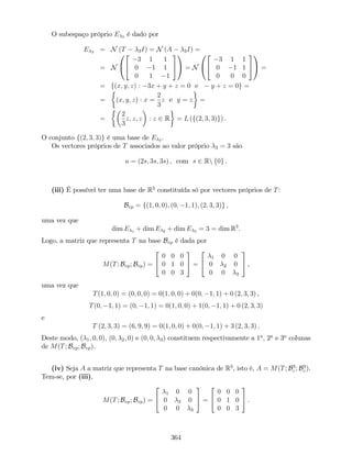 O subespaço próprio E 3 é dado por
E 3 = N (T 3I) = N (A 3I) =
= N
0
@
2
4
3 1 1
0 1 1
0 1 1
3
5
1
A = N
0
@
2
4
3 1 1
0 1 1
0 0 0
3
5
1
A =
= f(x; y; z) : 3x + y + z = 0 e y + z = 0g =
= (x; y; z) : x =
2
3
z e y = z =
=
2
3
z; z; z : z 2 R = L (f(2; 3; 3)g) .
O conjunto f(2; 3; 3)g é uma base de E 3 .
Os vectores próprios de T associados ao valor próprio 3 = 3 são
u = (2s; 3s; 3s) , com s 2 Rn f0g .
(iii) É possível ter uma base de R3
constituída só por vectores próprios de T:
Bvp = f(1; 0; 0); (0; 1; 1); (2; 3; 3)g ,
uma vez que
dim E 1 + dim E 2 + dim E 3 = 3 = dim R3
.
Logo, a matriz que representa T na base Bvp é dada por
M(T; Bvp; Bvp) =
2
4
0 0 0
0 1 0
0 0 3
3
5 =
2
4
1 0 0
0 2 0
0 0 3
3
5 ,
uma vez que
T(1; 0; 0) = (0; 0; 0) = 0(1; 0; 0) + 0(0; 1; 1) + 0 (2; 3; 3) ,
T(0; 1; 1) = (0; 1; 1) = 0(1; 0; 0) + 1(0; 1; 1) + 0 (2; 3; 3)
e
T (2; 3; 3) = (6; 9; 9) = 0(1; 0; 0) + 0(0; 1; 1) + 3 (2; 3; 3) .
Deste modo, ( 1; 0; 0), (0; 2; 0) e (0; 0; 3) constituem respectivamente a 1a
, 2a
e 3a
colunas
de M(T; Bvp; Bvp).
(iv) Seja A a matriz que representa T na base canónica de R3
, isto é, A = M(T; B3
c ; B3
c ).
Tem-se, por (iii),
M(T; Bvp; Bvp) =
2
4
1 0 0
0 2 0
0 0 3
3
5 =
2
4
0 0 0
0 1 0
0 0 3
3
5 .
364
 