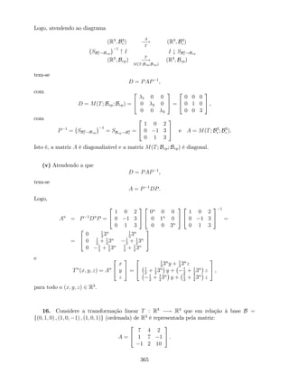 Logo, atendendo ao diagrama
(R3
; B3
c )
A
!
T
(R3
; B3
c )
SB3
c !Bvp
1
" I I # SB3
c !Bvp
(R3
; Bvp)
T
!
M(T;Bvp;Bvp)
(R3
; Bvp)
tem-se
D = PAP 1
,
com
D = M(T; Bvp; Bvp) =
2
4
1 0 0
0 2 0
0 0 3
3
5 =
2
4
0 0 0
0 1 0
0 0 3
3
5 ,
com
P 1
= SB3
c !Bvp
1
= SBvp!B3
c
=
2
4
1 0 2
0 1 3
0 1 3
3
5 e A = M(T; B3
c ; B3
c ).
Isto é, a matriz A é diagonalizável e a matriz M(T; Bvp; Bvp) é diagonal.
(v) Atendendo a que
D = PAP 1
,
tem-se
A = P 1
DP.
Logo,
An
= P 1
Dn
P =
2
4
1 0 2
0 1 3
0 1 3
3
5
2
4
0n
0 0
0 1n
0
0 0 3n
3
5
2
4
1 0 2
0 1 3
0 1 3
3
5
1
=
=
2
4
0 1
3
3n 1
3
3n
0 1
2
+ 1
2
3n 1
2
+ 1
2
3n
0 1
2
+ 1
2
3n 1
2
+ 1
2
3n
3
5
e
Tn
(x; y; z) = An
2
4
x
y
z
3
5 =
2
4
1
3
3n
y + 1
3
3n
z
1
2
+ 1
2
3n
y + 1
2
+ 1
2
3n
z
1
2
+ 1
2
3n
y + 1
2
+ 1
2
3n
z
3
5 ,
para todo o (x; y; z) 2 R3
.
16. Considere a transformação linear T : R3
! R3
que em relação à base B =
f(0; 1; 0) ; (1; 0; 1) ; (1; 0; 1)g (ordenada) de R3
é representada pela matriz:
A =
2
4
7 4 2
1 7 1
1 2 10
3
5 .
365
 