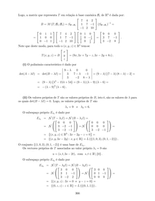 Logo, a matriz que representa T em relação à base canónica Bc de R3
é dada por:
B = M (T; Bc; Bc) = SB!Bc
2
4
7 4 2
1 7 1
1 2 10
3
5 (SB!Bc ) 1
=
=
2
4
0 1 1
1 0 0
0 1 1
3
5
2
4
7 4 2
1 7 1
1 2 10
3
5
2
4
0 1 0
1
2
0 1
2
1
2
0 1
2
3
5 =
2
4
9 0 0
3 7 1
3 2 8
3
5 .
Note que deste modo, para todo o (x; y; z) 2 R3
tem-se
T(x; y; z) = B
2
4
x
y
z
3
5 = (9x; 3x + 7y z; 3x 2y + 8z) .
(i) O polinómio característico é dado por
det(A I) = det(B I) =
9 0 0
3 7 1
3 2 8
= (9 ) [(7 ) (8 ) 2] =
= (9 ) 2
15 + 54 = (9 ) ( 9) ( 6) =
= ( 9)2
( 6) .
(ii) Os valores próprios de T são os valores próprios de B, isto é, são os valores de para
os quais det(B I) = 0. Logo, os valores próprios de T são
1 = 9 e 2 = 6.
O subespaço próprio E 1 é dado por
E 1 = N (T 1I) = N (B 1I) =
= N
0
@
2
4
0 0 0
3 2 1
3 2 1
3
5
1
A = N
0
@
2
4
0 0 0
0 0 0
3 2 1
3
5
1
A =
= (x; y; z) 2 R3
: 3x 2y z = 0 =
= f(x; y; 3x 2y) : x; y 2 Rg = L (f(1; 0; 3); (0; 1; 2)g) .
O conjunto f(1; 0; 3); (0; 1; 2)g é uma base de E 1 .
Os vectores próprios de T associados ao valor próprio 1 = 9 são
u = (s; t; 3s 2t), com s; t 2 Rn f0g .
O subespaço próprio E 2 é dado por
E 2 = N (T 2I) = N (B 2I) =
= N
0
@
2
4
3 0 0
3 1 1
3 2 2
3
5
1
A = N
0
@
2
4
3 0 0
0 1 1
0 0 0
3
5
1
A =
= f(x; y; z) : 3x = 0 e y z = 0g =
= f(0; z; z) : z 2 Rg = L (f(0; 1; 1)g) .
366
 