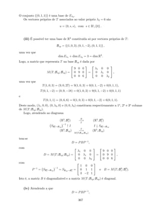 O conjunto f(0; 1; 1)g é uma base de E 2 .
Os vectores próprios de T associados ao valor próprio 2 = 6 são
u = (0; s; s), com s 2 Rn f0g .
(iii) É possível ter uma base de R3
constituída só por vectores próprios de T:
Bvp = f(1; 0; 3); (0; 1; 2); (0; 1; 1)g ,
uma vez que
dim E 1 + dim E 2 = 3 = dim R3
.
Logo, a matriz que representa T na base Bvp é dada por
M(T; Bvp; Bvp) =
2
4
9 0 0
0 9 0
0 0 6
3
5 =
2
4
1 0 0
0 1 0
0 0 2
3
5 ,
uma vez que
T(1; 0; 3) = (9; 0; 27) = 9(1; 0; 3) + 0(0; 1; 2) + 0(0; 1; 1),
T(0; 1; 2) = (0; 9; 18) = 0(1; 0; 3) + 9(0; 1; 2) + 0(0; 1; 1)
e
T(0; 1; 1) = (0; 6; 6) = 0(1; 0; 3) + 0(0; 1; 2) + 6(0; 1; 1).
Deste modo, ( 1; 0; 0), (0; 2; 0) e (0; 0; 3) constituem respectivamente a 1a
, 2a
e 3a
colunas
de M(T; Bvp; Bvp).
Logo, atendendo ao diagrama
(R3
; B3
c )
B
!
T
(R3
; B3
c )
SB3
c !Bvp
1
" I I # SB3
c !Bvp
(R3
; Bvp)
T
!
M(T;Bvp;Bvp)
(R3
; Bvp)
tem-se
D = PBP 1
,
com
D = M(T; Bvp; Bvp) =
2
4
1 0 0
0 1 0
0 0 2
3
5 =
2
4
9 0 0
0 9 0
0 0 6
3
5 ,
com
P 1
= SB3
c !Bvp
1
= SBvp!B3
c
=
2
4
1 0 0
0 1 1
3 2 1
3
5 e B = M(T; B3
c ; B3
c ).
Isto é, a matriz B é diagonalizável e a matriz M(T; Bvp; Bvp) é diagonal.
(iv) Atendendo a que
D = PBP 1
,
367
 