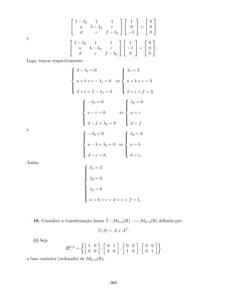 2
4
1 2 1 1
a b 2 c
d e f 2
3
5
2
4
1
0
1
3
5 =
2
4
0
0
0
3
5
e 2
4
1 3 1 1
a b 3 c
d e f 3
3
5
2
4
1
1
0
3
5 =
2
4
0
0
0
3
5 .
Logo, tem-se respectivamente
8
>>>><
>>>>:
3 1 = 0
a + b + c 1 = 0
d + e + f 1 = 0
,
8
>>>><
>>>>:
1 = 3
a + b + c = 3
d + e + f = 3,
8
>>>><
>>>>:
2 = 0
a c = 0
d f + 2 = 0
,
8
>>>><
>>>>:
2 = 0
a = c
d = f
e 8
>>>><
>>>>:
3 = 0
a b + 3 = 0
d e = 0
,
8
>>>><
>>>>:
3 = 0
a = b
d = e.
Assim, 8
>>>>>>>><
>>>>>>>>:
1 = 3
2 = 0
3 = 0
a = b = c = d = e = f = 1.
18. Considere a transformação linear T : M2 2(R) ! M2 2(R) de…nida por
T(A) = A + AT
.
(i) Seja
B2 2
c =
1 0
0 0
;
0 1
0 0
;
0 0
1 0
;
0 0
0 1
a base canónica (ordenada) de M2 2(R).
369
 