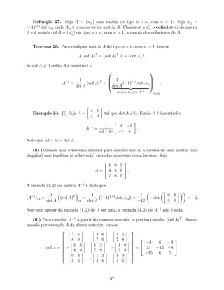 De…nição 27. Seja A = (aij) uma matriz do tipo n n, com n > 1. Seja a0
ij =
( 1)i+j
det Aij onde Aij é o menor-ij da matriz A. Chama-se a a0
ij o cofactor-ij da matriz
A e à matriz cof A = (a0
ij) do tipo n n, com n > 1, a matriz dos cofactores de A.
Teorema 20. Para qualquer matriz A do tipo n n, com n > 1, tem-se
A (cof A)T
= (cof A)T
A = (det A) I.
Se det A 6= 0 então A é invertível e
A 1
=
1
det A
(cof A)T
=
0
B
B
@
1
det A
( 1)j+i
det Aji
| {z }
entrada (i;j) de A 1
1
C
C
A
n n
.
Exemplo 24. (i) Seja A =
a b
c d
tal que det A 6= 0. Então A é invertível e
A 1
=
1
ad bc
d b
c a
.
Note que ad bc = det A.
(ii) Podemos usar o teorema anterior para calcular não só a inversa de uma matriz (não
singular) mas também (e sobretudo) entradas concretas dessa inversa. Seja
A =
2
4
1 0 3
4 5 6
7 8 9
3
5 .
A entrada (1; 2) da matriz A 1
é dada por
(A 1
)12 =
1
det A
(cof A)T
12
=
1
det A
( 1)2+1
det A21 =
1
12
det
0 3
8 9
= 2.
Note que apesar da entrada (1; 2) de A ser nula, a entrada (1; 2) de A 1
não é nula.
(iii) Para calcular A 1
a partir do teorema anterior, é preciso calcular (cof A)T
. Assim,
usando por exemplo A da alínea anterior, tem-se
cof A =
2
6
6
6
6
6
6
4
5 6
8 9
4 6
7 9
4 5
7 8
0 3
8 9
1 3
7 9
1 0
7 8
0 3
5 6
1 3
4 6
1 0
4 5
3
7
7
7
7
7
7
5
=
2
4
3 6 3
24 12 8
15 6 5
3
5
37
 