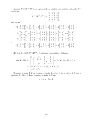 A matriz M(T; B2 2
c ; B2 2
c ) que representa T em relação à base canónica (ordenada) B2 2
c
é dada por
M(T; B2 2
c ; B2 2
c ) =
2
6
6
4
2 0 0 0
0 1 1 0
0 1 1 0
0 0 0 2
3
7
7
5 ,
uma vez que
T
1 0
0 0
=
2 0
0 0
= 2
1 0
0 0
+ 0
0 1
0 0
+ 0
0 0
1 0
+ 0
0 0
0 1
,
T
0 1
0 0
=
0 1
1 0
= 0
1 0
0 0
+
0 1
0 0
+
0 0
1 0
+ 0
0 0
0 1
,
T
0 0
1 0
=
0 1
1 0
= 0
1 0
0 0
+
0 1
0 0
+
0 0
1 0
+ 0
0 0
0 1
,
e
T
0 0
0 1
=
0 0
0 2
= 0
1 0
0 0
+ 0
0 1
0 0
+ 0
0 0
1 0
+ 2
0 0
0 1
.
(ii) Seja A = M(T; B2 2
c ; B2 2
c ). O polinómio característico é dado por
det(A I) =
2 0 0 0
0 1 1 0
0 1 1 0
0 0 0 2
= (2 )2
(1 )2
1 =
= (2 )2
[((1 ) 1) ((1 ) + 1)] =
= (2 )3
.
Os valores próprios de T são os valores próprios de A, isto é, são os valores de para os
quais det(A I) = 0. Logo, os valores próprios de T são
1 = 0 e 2 = 2.
370
 