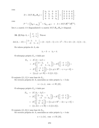 com
D = M(T; Bvp; Bvp) =
2
6
6
4
2 0 0 0
0 2 0 0
0 0 1 0
0 0 0 2
3
7
7
5 =
2
6
6
4
2 0 0 0
0 2 0 0
0 0 0 0
0 0 0 2
3
7
7
5 ,
com
P 1
= SB2 2
c !Bvp
1
= SBvp!B2 2
c
e A = M(T; B2 2
c ; B2 2
c ).
Isto é, a matriz A é diagonalizável e a matriz M(T; Bvp; Bvp) é diagonal.
19. (i) Seja A1 =
2 1
2 5
. Tem-se
det(A1 I) =
2 1
2 5
= (2 ) (5 ) + 2 = 2
7 + 12 = (3 ) (4 ) .
Os valores próprios de A1 são
1 = 3 e 2 = 4.
O subespaço próprio E 1 é dado por
E 1 = N (A 1I) =
= N
2 1 1
2 5 1
= N
1 1
2 2
=
= N
1 1
0 0
= (x; y) 2 R2
: x + y = 0 =
= f(y; y) : y 2 Rg = L (f(1; 1)g) .
O conjunto f(1; 1)g é uma base de E 1 .
Os vectores próprios de A1 associados ao valor próprio 1 = 3 são
u = (s; s), com s 2 Rn f0g .
O subespaço próprio E 2 é dado por
E 2 = N (A2 2I) =
= N
2 2 1
2 5 2
= N
2 1
2 1
=
= N
2 1
0 0
= (x; y) 2 R2
: 2x + y = 0 =
= f(x; 2x) : x 2 Rg = L (f(1; 2)g) .
O conjunto f(1; 2)g é uma base de E 2 .
Os vectores próprios de A1 associados ao valor próprio 2 = 4 são
u = (s; 2s), com s 2 Rn f0g .
373
 
