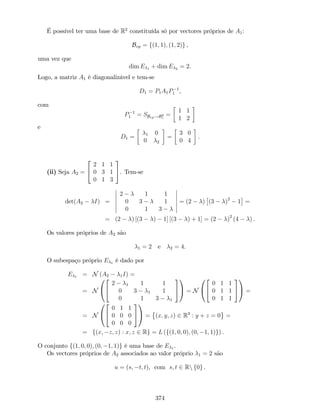 É possível ter uma base de R2
constituída só por vectores próprios de A1:
Bvp = f(1; 1); (1; 2)g ,
uma vez que
dim E 1 + dim E 2 = 2.
Logo, a matriz A1 é diagonalizável e tem-se
D1 = P1A1P 1
1 ,
com
P 1
1 = SBvp!B2
c
=
1 1
1 2
e
D1 = 1 0
0 2
=
3 0
0 4
.
(ii) Seja A2 =
2
4
2 1 1
0 3 1
0 1 3
3
5. Tem-se
det(A2 I) =
2 1 1
0 3 1
0 1 3
= (2 ) (3 )2
1 =
= (2 ) [(3 ) 1] [(3 ) + 1] = (2 )2
(4 ) .
Os valores próprios de A2 são
1 = 2 e 2 = 4.
O subespaço próprio E 1 é dado por
E 1 = N (A2 1I) =
= N
0
@
2
4
2 1 1 1
0 3 1 1
0 1 3 1
3
5
1
A = N
0
@
2
4
0 1 1
0 1 1
0 1 1
3
5
1
A =
= N
0
@
2
4
0 1 1
0 0 0
0 0 0
3
5
1
A = (x; y; z) 2 R3
: y + z = 0 =
= f(x; z; z) : x; z 2 Rg = L (f(1; 0; 0); (0; 1; 1)g) .
O conjunto f(1; 0; 0); (0; 1; 1)g é uma base de E 1 .
Os vectores próprios de A2 associados ao valor próprio 1 = 2 são
u = (s; t; t), com s; t 2 Rn f0g .
374
 
