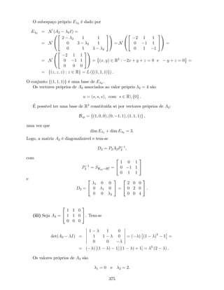 O subespaço próprio E 2 é dado por
E 2 = N (A2 2I) =
= N
0
@
2
4
2 2 1 1
0 3 2 1
0 1 3 2
3
5
1
A = N
0
@
2
4
2 1 1
0 1 1
0 1 1
3
5
1
A =
= N
0
@
2
4
2 1 1
0 1 1
0 0 0
3
5
1
A = (x; y) 2 R2
: 2x + y + z = 0 e y + z = 0 =
= f(z; z; z) : z 2 Rg = L (f(1; 1; 1)g) .
O conjunto f(1; 1; 1)g é uma base de E 2 .
Os vectores próprios de A2 associados ao valor próprio 2 = 4 são
u = (s; s; s), com s 2 Rn f0g .
É possível ter uma base de R3
constituída só por vectores próprios de A2:
Bvp = f(1; 0; 0); (0; 1; 1); (1; 1; 1)g ,
uma vez que
dim E 1 + dim E 2 = 3.
Logo, a matriz A2 é diagonalizável e tem-se
D2 = P2A2P 1
2 ,
com
P 1
2 = SBvp!B3
c
=
2
4
1 0 1
0 1 1
0 1 1
3
5
e
D2 =
2
4
1 0 0
0 1 0
0 0 2
3
5 =
2
4
2 0 0
0 2 0
0 0 4
3
5 .
(iii) Seja A3 =
2
4
1 1 0
1 1 0
0 0 0
3
5. Tem-se
det(A3 I) =
1 1 0
1 1 0
0 0
= ( ) (1 )2
1 =
= ( ) [(1 ) 1] [(1 ) + 1] = 2
(2 ) .
Os valores próprios de A3 são
1 = 0 e 2 = 2.
375
 