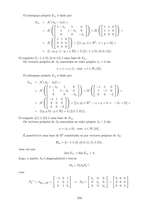 O subespaço próprio E 1 é dado por
E 1 = N (A3 1I) =
= N
0
@
2
4
1 1 1 0
1 1 1 0
0 0 1
3
5
1
A = N
0
@
2
4
1 1 0
1 1 0
0 0 0
3
5
1
A =
= N
0
@
2
4
1 1 0
0 0 0
0 0 0
3
5
1
A = (x; y; z) 2 R3
: x + y = 0 =
= f( y; y; z) : y; z 2 Rg = L (f( 1; 1; 0); (0; 0; 1)g) .
O conjunto f( 1; 1; 0); (0; 0; 1)g é uma base de E 1 .
Os vectores próprios de A2 associados ao valor próprio 1 = 0 são
u = ( s; s; t), com s; t 2 Rn f0g .
O subespaço próprio E 2 é dado por
E 2 = N (A2 2I) =
= N
0
@
2
4
1 2 1 0
1 1 2 0
0 0 2
3
5
1
A = N
0
@
2
4
1 1 0
1 1 0
0 0 2
3
5
1
A =
= N
0
@
2
4
1 1 0
0 0 0
0 0 2
3
5
1
A = (x; y) 2 R2
: x + y = 0 e 2z = 0 =
= f(y; y; 0) : y 2 Rg = L (f(1; 1; 0)g) .
O conjunto f(1; 1; 0)g é uma base de E 2 .
Os vectores próprios de A3 associados ao valor próprio 2 = 2 são
u = (s; s; 0), com s 2 Rn f0g .
É possível ter uma base de R3
constituída só por vectores próprios de A3:
Bvp = f( 1; 1; 0); (0; 0; 1); (1; 1; 0)g ,
uma vez que
dim E 1 + dim E 2 = 3.
Logo, a matriz A3 é diagonalizável e tem-se
D3 = P3A3P 1
3 ,
com
P 1
3 = SBvp!B3
c
=
2
4
1 0 1
1 0 1
0 1 0
3
5 e D3 =
2
4
1 0 0
0 1 0
0 0 2
3
5 =
2
4
0 0 0
0 0 0
0 0 2
3
5 .
376
 