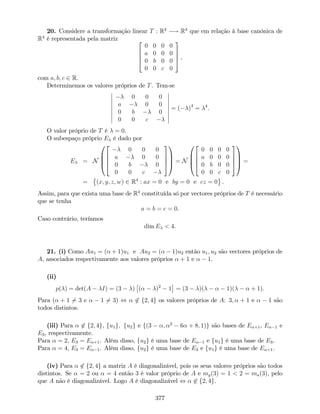 20. Considere a transformação linear T : R4
! R4
que em relação à base canónica de
R4
é representada pela matriz 2
6
6
4
0 0 0 0
a 0 0 0
0 b 0 0
0 0 c 0
3
7
7
5 ,
com a; b; c 2 R.
Determinemos os valores próprios de T. Tem-se
0 0 0
a 0 0
0 b 0
0 0 c
= ( )4
= 4
.
O valor próprio de T é = 0.
O subespaço próprio E é dado por
E = N
0
B
B
@
2
6
6
4
0 0 0
a 0 0
0 b 0
0 0 c
3
7
7
5
1
C
C
A = N
0
B
B
@
2
6
6
4
0 0 0 0
a 0 0 0
0 b 0 0
0 0 c 0
3
7
7
5
1
C
C
A =
= (x; y; z; w) 2 R4
: ax = 0 e by = 0 e cz = 0 .
Assim, para que exista uma base de R4
constituída só por vectores próprios de T é necessário
que se tenha
a = b = c = 0.
Caso contrário, teríamos
dim E < 4.
21. (i) Como Au1 = ( + 1)u1 e Au2 = ( 1)u2 então u1; u2 são vectores próprios de
A, associados respectivamente aos valores próprios + 1 e 1.
(ii)
p( ) = det(A I) = (3 ) ( )2
1 = (3 )( 1)( + 1):
Para ( + 1 6= 3 e 1 6= 3) , 62 f2; 4g os valores próprios de A: 3; + 1 e 1 são
todos distintos.
(iii) Para 62 f2; 4g, fu1g; fu2g e f(3 ; 2
6 + 8; 1)g são bases de E +1, E 1 e
E3, respectivamente.
Para = 2, E3 = E +1. Além disso, fu2g é uma base de E 1 e fu1g é uma base de E3.
Para = 4, E3 = E 1. Além disso, fu2g é uma base de E3 e fu1g é uma base de E +1.
(iv) Para 62 f2; 4g a matriz A é diagonalizável, pois os seus valores próprios são todos
distintos. Se = 2 ou = 4 então 3 é valor próprio de A e mg(3) = 1 < 2 = ma(3), pelo
que A não é diagonalizável. Logo A é diagonalizável , 62 f2; 4g.
377
 