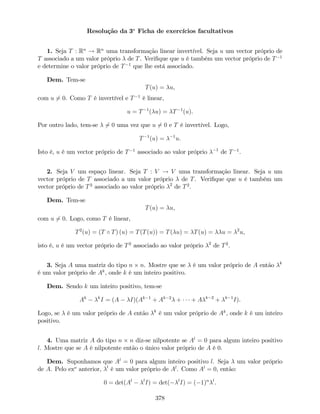 Resolução da 3a
Ficha de exercícios facultativos
1. Seja T : Rn
! Rn
uma transformação linear invertível. Seja u um vector próprio de
T associado a um valor próprio de T. Veri…que que u é também um vector próprio de T 1
e determine o valor próprio de T 1
que lhe está associado.
Dem. Tem-se
T(u) = u,
com u 6= 0. Como T é invertível e T 1
é linear,
u = T 1
( u) = T 1
(u).
Por outro lado, tem-se 6= 0 uma vez que u 6= 0 e T é invertível. Logo,
T 1
(u) = 1
u.
Isto é, u é um vector próprio de T 1
associado ao valor próprio 1
de T 1
.
2. Seja V um espaço linear. Seja T : V ! V uma transformação linear. Seja u um
vector próprio de T associado a um valor próprio de T. Veri…que que u é também um
vector próprio de T2
associado ao valor próprio 2
de T2
.
Dem. Tem-se
T(u) = u,
com u 6= 0. Logo, como T é linear,
T2
(u) = (T T) (u) = T(T(u)) = T( u) = T(u) = u = 2
u,
isto é, u é um vector próprio de T2
associado ao valor próprio 2
de T2
.
3. Seja A uma matriz do tipo n n. Mostre que se é um valor próprio de A então k
é um valor próprio de Ak
, onde k é um inteiro positivo.
Dem. Sendo k um inteiro positivo, tem-se
Ak k
I = (A I)(Ak 1
+ Ak 2
+ + A k 2
+ k 1
I).
Logo, se é um valor próprio de A então k
é um valor próprio de Ak
, onde k é um inteiro
positivo.
4. Uma matriz A do tipo n n diz-se nilpotente se Al
= 0 para algum inteiro positivo
l. Mostre que se A é nilpotente então o único valor próprio de A é 0.
Dem. Suponhamos que Al
= 0 para algum inteiro positivo l. Seja um valor próprio
de A. Pelo exo
anterior, l
é um valor próprio de Al
. Como Al
= 0, então:
0 = det(Al l
I) = det( l
I) = ( 1)n l
.
378
 