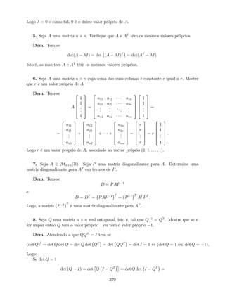Logo = 0 e como tal, 0 é o único valor próprio de A.
5. Seja A uma matriz n n. Veri…que que A e AT
têm os mesmos valores próprios.
Dem. Tem-se
det(A I) = det (A I)T
= det(AT
I).
Isto é, as matrizes A e AT
têm os mesmos valores próprios.
6. Seja A uma matriz n n cuja soma das suas colunas é constante e igual a r. Mostre
que r é um valor próprio de A:
Dem. Tem-se
A
2
6
6
6
4
1
1
...
1
3
7
7
7
5
=
2
6
6
6
4
a11 a12 a1n
a21 a22 a2n
...
...
...
...
an1 an2 ann
3
7
7
7
5
2
6
6
6
4
1
1
...
1
3
7
7
7
5
=
=
2
6
6
6
4
a11
a21
...
an1
3
7
7
7
5
+
2
6
6
6
4
a12
a22
...
an2
3
7
7
7
5
+ +
2
6
6
6
4
a1n
a2n
...
ann
3
7
7
7
5
=
2
6
6
6
4
r
r
...
r
3
7
7
7
5
= r
2
6
6
6
4
1
1
...
1
3
7
7
7
5
.
Logo r é um valor próprio de A, associado ao vector próprio (1; 1; : : : ; 1).
7. Seja A 2 Mn n(R). Seja P uma matriz diagonalizante para A. Determine uma
matriz diagonalizante para AT
em termos de P.
Dem. Tem-se
D = PAP 1
e
D = DT
= PAP 1 T
= P 1 T
AT
PT
.
Logo, a matriz (P 1
)
T
é uma matriz diagonalizante para AT
.
8. Seja Q uma matriz n n real ortogonal, isto é, tal que Q 1
= QT
. Mostre que se n
fôr ímpar então Q tem o valor próprio 1 ou tem o valor próprio 1.
Dem. Atendendo a que QQT
= I tem-se
(det Q)2
= det Q det Q = det Q det QT
= det QQT
= det I = 1 , (det Q = 1 ou det Q = 1).
Logo:
Se det Q = 1
det (Q I) = det Q I QT
= det Q det I QT
=
379
 