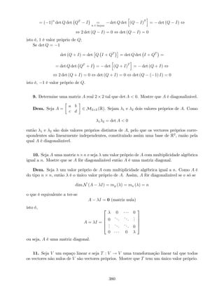 = ( 1)n
det Q det QT
I =
n é ímpar
det Q det
h
(Q I)T
i
= det (Q I) ,
, 2 det (Q I) = 0 , det (Q I) = 0
isto é, 1 é valor próprio de Q;
Se det Q = 1
det (Q + I) = det Q I + QT
= det Q det I + QT
=
= det Q det QT
+ I = det
h
(Q + I)T
i
= det (Q + I) ,
, 2 det (Q + I) = 0 , det (Q + I) = 0 , det (Q ( 1) I) = 0
isto é, 1 é valor próprio de Q.
9. Determine uma matriz A real 2 2 tal que det A < 0. Mostre que A é diagonalizável.
Dem. Seja A =
a b
c d
2 M2 2 (R). Sejam 1 e 2 dois valores próprios de A. Como
1 2 = det A < 0
então 1 e 2 são dois valores próprios distintos de A, pelo que os vectores próprios corre-
spondentes são linearmente independentes, constituindo assim uma base de R2
, razão pela
qual A é diagonalizável.
10. Seja A uma matriz n n e seja um valor próprio de A com multiplicidade algébrica
igual a n. Mostre que se A fôr diagonalizável então A é uma matriz diagonal.
Dem. Seja um valor próprio de A com multiplicidade algébrica igual a n. Como A é
do tipo n n, então é o único valor próprio de A. Assim, A fôr diagonalizável se e só se
dim N (A I) = mg ( ) = ma ( ) = n
o que é equivalente a ter-se
A I = 0 (matriz nula)
isto é,
A = I =
2
6
6
6
4
0 0
0
... ...
...
...
...
... 0
0 0
3
7
7
7
5
ou seja, A é uma matriz diagonal.
11. Seja V um espaço linear e seja T : V ! V uma transformação linear tal que todos
os vectores não nulos de V são vectores próprios. Mostre que T tem um único valor próprio.
380
 