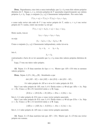 Dem. Suponhamos, com vista a uma contradição, que 1 e 2 eram dois valores próprios
distintos de T. Sejam v1 e v2 vectores próprios de T associados respectivamente aos valores
próprios 1 e 2. Logo, o conjunto fv1; v2g é linearmente independente. Por outro lado
T (v1 + v2) = T (v1) + T (v2) = 1v1 + 2v2
e como cada vector não nulo de V é um vector próprio de T, então v1 + v2 é um vector
próprio de T e assim, existe um escalar 3 tal que
T (v1 + v2) = 3 (v1 + v2) = 3v1 + 3v2.
Deste modo, tem-se
1v1 + 2v2 = 3v1 + 3v2
ou seja
( 1 3) v1 + ( 3 2) v2 = 0.
Como o conjunto fv1; v2g é linearmente independente, então ter-se-ia
1 = 3 e 3 = 2
isto é,
1 = 2
contrariando o facto de se ter assumido que 1 e 2 eram dois valores próprios distintos de
T.
Logo, T tem um único valor próprio.
12. Sejam A e B duas matrizes do tipo n n. Mostre que AB e BA têm os mesmos
valores próprios.
Dem. Sejam A; B 2 Mn n(R). Atendendo a que
det (AB 0I) = det (AB) = det (BA) = det (BA 0I) ;
0 é valor próprio de AB se e só se 0 é valor próprio de BA.
Seja um valor próprio de AB, com 6= 0. Então existe u 6= 0 tal que ABu = u. Seja
w = Bu: Como u 6= 0 e B é invertível então w 6= 0. Logo,
(BA) w = (BA) Bu = B (AB) u = B u = (Bu) = w.
Isto é, é valor próprio de BA com w como vector próprio associado.
Seja um valor próprio de BA, com 6= 0. Então existe u 6= 0 tal que BAu = u. Seja
w = Au: Como u 6= 0 e A é invertível então w 6= 0. Logo,
(AB) w = (AB) Au = A (BA) u = A u = (Au) = w.
Isto é, é valor próprio de AB com w como vector próprio associado.
13. Sejam A e B duas matrizes tais que AB = BA. Mostre que A e B têm um vector
próprio em comum.
381
 