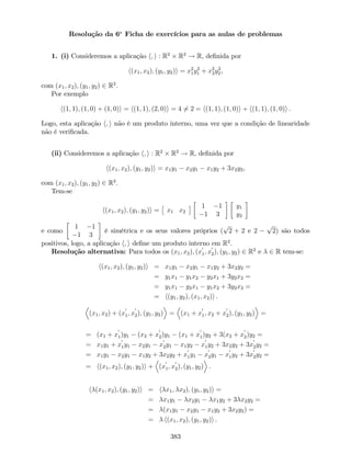 Resolução da 6a
Ficha de exercícios para as aulas de problemas
1. (i) Consideremos a aplicação h; i : R2
R2
! R, de…nida por
h(x1; x2); (y1; y2)i = x2
1y2
1 + x2
2y2
2,
com (x1; x2); (y1; y2) 2 R2
.
Por exemplo
h(1; 1); (1; 0) + (1; 0)i = h(1; 1); (2; 0)i = 4 6= 2 = h(1; 1); (1; 0)i + h(1; 1); (1; 0)i .
Logo, esta aplicação h; i não é um produto interno, uma vez que a condição de linearidade
não é veri…cada.
(ii) Consideremos a aplicação h; i : R2
R2
! R, de…nida por
h(x1; x2); (y1; y2)i = x1y1 x2y1 x1y2 + 3x2y2,
com (x1; x2); (y1; y2) 2 R2
.
Tem-se
h(x1; x2); (y1; y2)i = x1 x2
1 1
1 3
y1
y2
e como
1 1
1 3
é simétrica e os seus valores próprios (
p
2 + 2 e 2
p
2) são todos
positivos, logo, a aplicação h; i de…ne um produto interno em R2
.
Resolução alternativa: Para todos os (x1; x2); (x
0
1; x
0
2); (y1; y2) 2 R2
e 2 R tem-se:
h(x1; x2); (y1; y2)i = x1y1 x2y1 x1y2 + 3x2y2 =
= y1x1 y1x2 y2x1 + 3y2x2 =
= y1x1 y2x1 y1x2 + 3y2x2 =
= h(y1; y2); (x1; x2)i .
D
(x1; x2) + (x
0
1; x
0
2); (y1; y2)
E
=
D
(x1 + x
0
1; x2 + x
0
2); (y1; y2)
E
=
= (x1 + x
0
1)y1 (x2 + x
0
2)y1 (x1 + x
0
1)y2 + 3(x2 + x
0
2)y2 =
= x1y1 + x
0
1y1 x2y1 x
0
2y1 x1y2 x
0
1y2 + 3x2y2 + 3x
0
2y2 =
= x1y1 x2y1 x1y2 + 3x2y2 + x
0
1y1 x
0
2y1 x
0
1y2 + 3x
0
2y2 =
= h(x1; x2); (y1; y2)i +
D
(x
0
1; x
0
2); (y1; y2)
E
.
h (x1; x2); (y1; y2)i = h x1; x2); (y1; y2)i =
= x1y1 x2y1 x1y2 + 3 x2y2 =
= (x1y1 x2y1 x1y2 + 3x2y2) =
= h(x1; x2); (y1; y2)i .
383
 