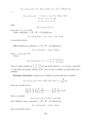 h(x1; x2); (x1; x2)i = x2
1 2x1x2 + 3x2
2 = (x1 x2)2
+ (
p
2x2)2
0
e
h(x1; x2); (x1; x2)i = 0 , (x1 x2 = 0 e
p
2x2 = 0) ,
, (x1 = x2 e x2 = 0)
, (x1 = 0 e x2 = 0):
Logo:
h(x1; x2); (x1; x2)i > 0,
para todo o (x1; x2) 6= (0; 0).
Assim, a aplicação h; i : R2
R2
! R, de…nida por
h(x1; x2); (y1; y2)i = x1y1 x2y1 x1y2 + 3x2y2
é um produto interno.
(iii) Consideremos a aplicação h; i : R2
R2
! R, de…nida por
h(x1; x2); (y1; y2)i = 2x1y1 + 3x2y2,
com (x1; x2); (y1; y2) 2 R2
.
Tem-se
h(x1; x2); (y1; y2)i = x1 x2
2 0
0 3
y1
y2
:
Como os valores próprios de
2 0
0 3
não são todos positivos ( 2 e 3), logo, a aplicação
h; i não de…ne um produto interno em R2
, uma vez que a condição de positividade não é
satisfeita.
Resolução alternativa: Vejamos que a condição de positividade não é satisfeita.
h(x1; x2); (x1; x2)i = 0 , 2x2
1 + 3x2
2 = 0 , x1 =
r
3
2
jx2j .
Logo, por exemplo tem-se:
* r
3
2
; 1
!
;
r
3
2
; 1
!+
= 0 e
r
3
2
; 1
!
6= (0; 0).
Assim, a condição:
h(x1; x2); (x1; x2)i > 0, 8(x1; x2) 6= (0; 0)
não é satisfeita. Logo, a aplicação h; i : R2
R2
! R, de…nida por
h(x1; x2); (y1; y2)i = 2x1y1 + 3x2y2
não é um produto interno.
384
 