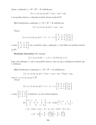 Assim, a aplicação h; i : R3
R3
! R, de…nida por
h(x1; x2; x3); (y1; y2; y3)i = x1y1 + x2y2 + x3y3
é um produto interno, o chamado produto interno usual de R3
.
(ii) Consideremos a aplicação h; i : R3
R3
! R, de…nida por
h(x1; x2; x3); (y1; y2; y3)i = x1y2 x2y1.
Tem-se
h(x1; x2; x3); (y1; y2; y3)i = x1 x2 x3
2
4
0 1 0
1 0 0
0 0 0
3
5
2
4
y1
y2
y3
3
5 .
e como
2
4
0 1 0
1 0 0
0 0 0
3
5 não é simétrica, logo, a aplicação h; i não de…ne um produto interno
em R3
.
Resolução alternativa: Por exemplo
h(1; 1; 1); (1; 0; 0)i = 1 6= 1 = h(1; 0; 0); (1; 1; 1)i .
Logo, esta aplicação h; i não é um produto interno, uma vez que a condição de simetria não
é veri…cada.
(iii) Consideremos a aplicação h; i : R3
R3
! R, de…nida por
h(x1; x2; x3); (y1; y2; y3)i = 2x1y1 + x1y3 + x3y1 + 2x2y2 + x3y3,
com (x1; x2; x3); (y1; y2; y3) 2 R3
.
Tem-se
h(x1; x2; x3); (y1; y2; y3)i = x1 x2 x3
2
4
2 0 1
0 2 0
1 0 1
3
5
2
4
y1
y2
y3
3
5 .
e como
2
4
2 0 1
0 2 0
1 0 1
3
5 é simétrica e os seus valores próprios
det
2
4
2 0 1
0 2 0
1 0 1
3
5 = (2 ) det
2 1
1 1
=
= (2 ) [(2 ) (1 ) 1] = (2 ) 2
3 + 1 =
= (2 )
3
2
p
5
2
!
3
2
+
p
5
2
!
386
 