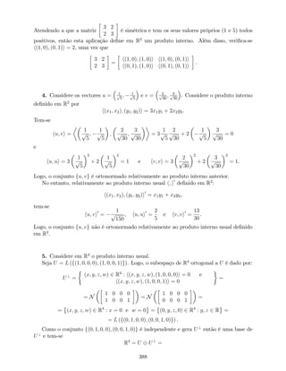 Atendendo a que a matriz
3 2
2 3
é simétrica e tem os seus valores próprios (1 e 5) todos
positivos, então esta aplicação de…ne em R2
um produto interno. Além disso, veri…ca-se
h(1; 0); (0; 1)i = 2, uma vez que
3 2
2 3
=
h(1; 0); (1; 0)i h(1; 0); (0; 1)i
h(0; 1); (1; 0)i h(0; 1); (0; 1)i
.
4. Considere os vectores u = 1p
5
; 1p
5
e v = 2p
30
; 3p
30
. Considere o produto interno
de…nido em R2
por
h(x1; x2); (y1; y2)i = 3x1y1 + 2x2y2.
Tem-se
hu; vi =
1
p
5
;
1
p
5
;
2
p
30
;
3
p
30
= 3
1
p
5
2
p
30
+ 2
1
p
5
3
p
30
= 0
e
hu; ui = 3
1
p
5
2
+ 2
1
p
5
2
= 1 e hv; vi = 3
2
p
30
2
+ 2
3
p
30
2
= 1.
Logo, o conjunto fu; vg é ortonormado relativamente ao produto interno anterior.
No entanto, relativamente ao produto interno usual h; i0
de…nido em R2
:
h(x1; x2); (y1; y2)i0
= x1y1 + x2y2,
tem-se
hu; vi0
=
1
p
150
, hu; ui0
=
2
5
e hv; vi0
=
13
30
.
Logo, o conjunto fu; vg não é ortonormado relativamente ao produto interno usual de…nido
em R2
.
5. Considere em R4
o produto interno usual.
Seja U = L (f(1; 0; 0; 0); (1; 0; 0; 1)g). Logo, o subespaço de R4
ortogonal a U é dado por:
U?
=
(x; y; z; w) 2 R4
: h(x; y; z; w); (1; 0; 0; 0)i = 0 e
h(x; y; z; w); (1; 0; 0; 1)i = 0
=
= N
1 0 0 0
1 0 0 1
= N
1 0 0 0
0 0 0 1
=
= (x; y; z; w) 2 R4
: x = 0 e w = 0 = (0; y; z; 0) 2 R4
: y; z 2 R =
= L (f(0; 1; 0; 0); (0; 0; 1; 0)g) .
Como o conjunto f(0; 1; 0; 0); (0; 0; 1; 0)g é independente e gera U?
então é uma base de
U?
e tem-se
R4
= U U?
=
388
 