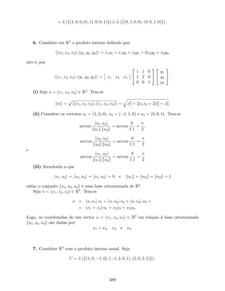 = L (f(1; 0; 0; 0); (1; 0; 0; 1)g) L (f(0; 1; 0; 0); (0; 0; 1; 0)g) .
6. Considere em R3
o produto interno de…nido por:
h(x1; x2; x3); (y1; y2; y3)i = x1y1 + x1y2 + x2y1 + 2x2y2 + x3y3,
isto é, por
h(x1; x2; x3); (y1; y2; y3)i = x1 x2 x3
2
4
1 1 0
1 2 0
0 0 1
3
5
2
4
y1
y2
y3
3
5 .
(i) Seja u = (x1; x2; x3) 2 R3
. Tem-se
kuk =
p
h(x1; x2; x3); (x1; x2; x3)i =
q
x2
1 + 2x1x2 + 2x2
2 + x2
3.
(ii) Considere os vectores u1 = (1; 0; 0), u2 = ( 1; 1; 0) e u3 = (0; 0; 1). Tem-se
arccos
hu1; u2i
ku1k ku2k
= arccos
0
1:1
=
2
,
arccos
hu2; u3i
ku2k ku3k
= arccos
0
1:1
=
2
e
arccos
hu1; u3i
ku1k ku3k
= arccos
0
1:1
=
2
(iii) Atendendo a que
hu1; u2i = hu2; u3i = hu1; u3i = 0 e ku1k = ku2k = ku3k = 1
então o conjunto fu1; u2; u3g é uma base ortonormada de R3
.
Seja u = (x1; x2; x3) 2 R3
. Tem-se
u = hu; u1i u1 + hu; u2i u2 + hu; u3i u3 =
= (x1 + x2) u1 + x2u2 + x3u3.
Logo, as coordenadas de um vector u = (x1; x2; x3) 2 R3
em relação à base ortonormada
fu1; u2; u3g são dadas por:
x1 + x2, x2 e x3.
7. Considere R4
com o produto interno usual. Seja
U = L (f(1; 0; 1; 0); ( 1; 2; 0; 1); (2; 0; 2; 1)g) .
389
 