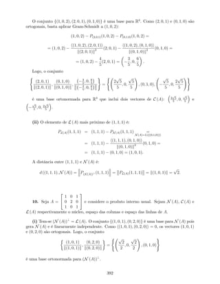 O conjunto f(1; 0; 2); (2; 0; 1); (0; 1; 0)g é uma base para R3
. Como (2; 0; 1) e (0; 1; 0) são
ortogonais, basta aplicar Gram-Schmidt a (1; 0; 2):
(1; 0; 2) P(2;0;1)(1; 0; 2) P(0;1;0)(1; 0; 2) =
= (1; 0; 2)
h(1; 0; 2); (2; 0; 1)i
k(2; 0; 1)k2 (2; 0; 1)
h(1; 0; 2); (0; 1; 0)i
k(0; 1; 0)k2 (0; 1; 0) =
= (1; 0; 2)
4
5
(2; 0; 1) =
3
5
; 0;
6
5
.
Logo, o conjunto
(
(2; 0; 1)
k(2; 0; 1)k
;
(0; 1; 0)
k(0; 1; 0)k
;
3
5
; 0; 6
5
3
5
; 0; 6
5
)
=
(
2
p
5
5
; 0;
p
5
5
!
; (0; 1; 0);
p
5
5
; 0;
2
p
5
5
!)
é uma base ortonormada para R3
que inclui dois vectores de C (A): 2
p
5
5
; 0;
p
5
5
e
p
5
5
; 0; 2
p
5
5
.
(ii) O elemento de L (A) mais próximo de (1; 1; 1) é:
PL(A)(1; 1; 1) = (1; 1; 1) PN(A)(1; 1; 1) =
N(A)=L(f(0;1;0)g)
= (1; 1; 1)
h(1; 1; 1); (0; 1; 0)i
k(0; 1; 0)k2 (0; 1; 0) =
= (1; 1; 1) (0; 1; 0) = (1; 0; 1).
A distância entre (1; 1; 1) e N (A) é:
d ((1; 1; 1); N (A)) = P(N(A))? (1; 1; 1) = PL(A)(1; 1; 1) = k(1; 0; 1)k =
p
2:
10. Seja A =
2
4
1 0 1
0 2 0
1 0 1
3
5 e considere o produto interno usual. Sejam N (A), C (A) e
L (A) respectivamente o núcleo, espaço das colunas e espaço das linhas de A.
(i) Tem-se (N (A))?
= L (A). O conjunto f(1; 0; 1); (0; 2; 0)g é uma base para N (A) pois
gera N (A) e é linearmente independente. Como h(1; 0; 1); (0; 2; 0)i = 0, os vectores (1; 0; 1)
e (0; 2; 0) são ortogonais. Logo, o conjunto
(1; 0; 1)
k(1; 0; 1)k
;
(0; 2; 0)
k(0; 2; 0)k
=
( p
2
2
; 0;
p
2
2
!
; (0; 1; 0)
)
é uma base ortonormada para (N (A))?
.
392
 