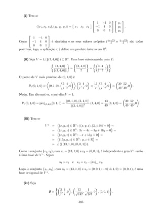 (i) Tem-se
h(x1; x2; x3); (y1; y2; y3)i = x1 x2 x3
2
4
1 1 0
1 4 0
0 0 1
3
5
2
4
y1
y2
y3
3
5 .
Como
2
4
1 1 0
1 4 0
0 0 1
3
5 é simétrica e os seus valores próprios (5+
p
13
2
e 5
p
13
2
) são todos
positivos, logo, a aplicação h; i de…ne um produto interno em R3
.
(ii) Seja V = L (f(3; 4; 0)g) R3
. Uma base ortonormada para V :
(3; 4; 0)
k(3; 4; 0)k
=
(3; 4; 0)
7
=
3
7
;
4
7
; 0
O ponto de V mais próximo de (0; 1; 0) é
PV (0; 1; 0) = (0; 1; 0);
3
7
;
4
7
; 0
3
7
;
4
7
; 0 =
13
7
3
7
;
4
7
; 0 =
39
49
;
52
49
; 0 .
Nota. Em alternativa, como dim V = 1,
PV (0; 1; 0) = proj(3;4;0)(0; 1; 0) =
h(0; 1; 0); (3; 4; 0)i
k(3; 4; 0)k2 (3; 4; 0) =
13
49
(3; 4; 0) =
39
49
;
52
49
; 0 .
(iii) Tem-se
V ?
= (x; y; z) 2 R3
: h(x; y; z); (3; 4; 0)i = 0 =
= (x; y; z) 2 R3
: 3x 4x 3y + 16y = 0 =
= (x; y; z) 2 R3
: x + 13y = 0 =
= (13y; y; z) 2 R3
: y; z 2 R =
= L (f(13; 1; 0); (0; 0; 1)g) .
Como o conjunto fv1; v2g, com v1 = (13; 1; 0) e v2 = (0; 0; 1), é independente e gera V ?
então
é uma base de V ?
. Sejam
u1 = v1 e u2 = v2 proju1
v2.
Logo, o conjunto fu1; u2g, com u1 = (13; 1; 0) e u2 = (0; 0; 1) 0(13; 1; 0) = (0; 0; 1), é uma
base ortogonal de V ?
.
(iv) Seja
B =
3
7
;
4
7
; 0 ;
13
p
147
;
1
p
147
; 0 ; (0; 0; 1) :
395
 