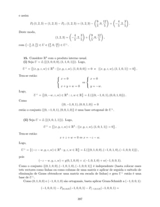 e assim
PU (1; 2; 3) = (1; 2; 3) PU? (1; 2; 3) = (1; 2; 3)
9
5
; 0;
12
5
=
4
5
; 2;
3
5
.
Deste modo,
(1; 2; 3) =
4
5
; 2;
3
5
+
9
5
; 0;
12
5
,
com 4
5
; 2; 3
5
2 U e 9
5
; 0; 12
5
2 U?
.
15. Considere R4
com o produto interno usual.
(i) Seja U = L (f(1; 0; 0; 0); (1; 1; 0; 1)g). Logo,
U?
= (x; y; z; w) 2 R4
: h(x; y; z; w); (1; 0; 0; 0)i = 0 e h(x; y; z; w); (1; 1; 0; 1)i = 0 .
Tem-se então: 8
<
:
x = 0
x + y + w = 0
,
8
<
:
x = 0
y = w.
Logo,
U?
= (0; w; z; w) 2 R4
: z; w 2 R = L (f(0; 1; 0; 1); (0; 0; 1; 0)g) .
Como
h(0; 1; 0; 1); (0; 0; 1; 0)i = 0
então o conjunto f(0; 1; 0; 1); (0; 0; 1; 0)g é uma base ortogonal de U?
.
(ii) Seja U = L (f(1; 0; 1; 1)g). Logo,
U?
= (x; y; z; w) 2 R4
: h(x; y; z; w); (1; 0; 1; 1)i = 0 .
Tem-se então:
x + z + w = 0 , x = z w.
Logo,
U?
= ( z w; y; z; w) 2 R4
: y; z; w 2 R = L (f(0; 1; 0; 0); ( 1; 0; 1; 0); ( 1; 0; 0; 1)g) ,
pois
( z w; y; z; w) = y(0; 1; 0; 0) + z( 1; 0; 1; 0) + w( 1; 0; 0; 1).
Como o conjunto f(0; 1; 0; 0); ( 1; 0; 1; 0); ( 1; 0; 0; 1)g é independente (basta colocar esses
três vectores como linhas ou como colunas de uma matriz e aplicar de seguida o método de
eliminação de Gauss obtendo-se uma matriz em escada de linhas) e gera U?
então é uma
base de U?
.
Como (0; 1; 0; 0) e ( 1; 0; 1; 0) são ortogonais, basta aplicar Gram-Schmidt a ( 1; 0; 0; 1):
( 1; 0; 0; 1) P(0;1;0;0)( 1; 0; 0; 1) P( 1;0;1;0)( 1; 0; 0; 1) =
397
 