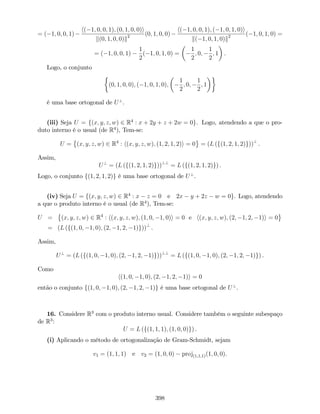 = ( 1; 0; 0; 1)
h( 1; 0; 0; 1); (0; 1; 0; 0)i
k(0; 1; 0; 0)k2 (0; 1; 0; 0)
h( 1; 0; 0; 1); ( 1; 0; 1; 0)i
k( 1; 0; 1; 0)k2 ( 1; 0; 1; 0) =
= ( 1; 0; 0; 1)
1
2
( 1; 0; 1; 0) =
1
2
; 0;
1
2
; 1 .
Logo, o conjunto
(0; 1; 0; 0); ( 1; 0; 1; 0);
1
2
; 0;
1
2
; 1
é uma base ortogonal de U?
.
(iii) Seja U = f(x; y; z; w) 2 R4
: x + 2y + z + 2w = 0g. Logo, atendendo a que o pro-
duto interno é o usual (de R4
), Tem-se:
U = (x; y; z; w) 2 R4
: h(x; y; z; w); (1; 2; 1; 2)i = 0 = (L (f(1; 2; 1; 2)g))?
.
Assim,
U?
= (L (f(1; 2; 1; 2)g))??
= L (f(1; 2; 1; 2)g) .
Logo, o conjunto f(1; 2; 1; 2)g é uma base ortogonal de U?
.
(iv) Seja U = f(x; y; z; w) 2 R4
: x z = 0 e 2x y + 2z w = 0g. Logo, atendendo
a que o produto interno é o usual (de R4
), Tem-se:
U = (x; y; z; w) 2 R4
: h(x; y; z; w); (1; 0; 1; 0)i = 0 e h(x; y; z; w); (2; 1; 2; 1)i = 0
= (L (f(1; 0; 1; 0); (2; 1; 2; 1)g))?
.
Assim,
U?
= (L (f(1; 0; 1; 0); (2; 1; 2; 1)g))??
= L (f(1; 0; 1; 0); (2; 1; 2; 1)g) .
Como
h(1; 0; 1; 0); (2; 1; 2; 1)i = 0
então o conjunto f(1; 0; 1; 0); (2; 1; 2; 1)g é uma base ortogonal de U?
.
16. Considere R3
com o produto interno usual. Considere também o seguinte subespaço
de R3
:
U = L (f(1; 1; 1); (1; 0; 0)g) .
(i) Aplicando o método de ortogonalização de Gram-Schmidt, sejam
v1 = (1; 1; 1) e v2 = (1; 0; 0) proj(1;1;1)(1; 0; 0).
398
 