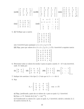 (xvii)
7 4 0 5
1 2 0 2
2 1 3 8
2 2 0 4
(xviii)
9 0 6 4 2
5 3 0 1 2
8 0 4 1 1
6 0 3 1 3
7 0 5 2 3
(xix)
7 4 1 3 6
0 0 0 2 0
0 0 5 8 1
0 0 3 0
5 3 7 9
p
3
(xx)
2 1 0 0
7 3 0 2
3 1 1
3 9 0 0
(xxi)
n n 1
... 2 1
n 1 n 1
... 2 1
...
...
...
2 2 2 1
1 1 1 1
5. (i) Veri…que que a matriz 2
6
6
6
6
4
0 a 0 0 0
e 0 b 0 0
0 f 0 c 0
0 0 g 0 d
0 0 0 h 0
3
7
7
7
7
5
não é invertível para quaisquer a; b; c; d; e; f; g; h 2 R.
(ii) Diga, para que valores de a; b; c; d; e; f; g; h; i; j 2 R, é invertível a seguinte matriz
2
6
6
6
6
6
6
4
0 a 0 0 0 0
f 0 b 0 0 0
0 g 0 c 0 0
0 0 h 0 d 0
0 0 0 i 0 e
0 0 0 0 j 0
3
7
7
7
7
7
7
5
6. Determine todos os valores do escalar para os quais a matriz A I é não invertível,
onde A é dada por:
(i)
0 3
2 1
(ii)
2
4
1 0 2
0 1 2
2 2 0
3
5 (iii)
2
4
1 1 1
1 1 1
1 1 1
3
5 (iv)
2
6
4
1 1
...
...
...
1 1
3
7
5
n n
7. Indique três matrizes A do tipo 2 2 tais que tr A = = det A.
8. Seja
A =
2
6
6
4
1 0 1
1 0
0 0 1 1
1 0
3
7
7
5 ; com 2 R
a) Diga, justi…cando, quais são os valores de para os quais A é invertível.
b) Seja n 2 N. Calcule det (A0)n
+ (A0)n+2
.
c) Considerando os valores de para os quais A é invertível, calcule a entrada (3; 1)
da matriz inversa de A .
40
 