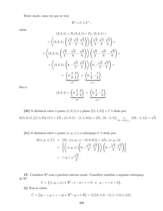 Deste modo, uma vez que se tem
R3
= U U?
,
então
(3; 2; 1) = PU (3; 2; 1) + PU? (3; 2; 1) =
=
*
(3; 2; 1);
p
3
3
;
p
3
3
;
p
3
3
!+ p
3
3
;
p
3
3
;
p
3
3
!
+
+
*
(3; 2; 1);
p
6
3
;
p
6
6
;
p
6
6
!+ p
6
3
;
p
6
6
;
p
6
6
!
+
+
*
(3; 2; 1); 0;
p
2
2
;
p
2
2
!+
0;
p
2
2
;
p
2
2
!
=
= 3;
3
2
;
3
2
| {z }
2U
+ 0;
1
2
;
1
2
| {z }
2U?
.
Isto é,
(3; 2; 1) = 3;
3
2
;
3
2
| {z }
2U
+ 0;
1
2
;
1
2
| {z }
2U?
.
(iii) A distância entre o ponto (1; 0; 1) e o plano f(1; 1; 0)g + U é dada por:
d((1; 0; 1); f(1; 1; 0)g+U) = kPU? ((1; 0; 1) (1; 1; 0))k = kPU? (0; 1; 1)k =
(0; 1;1)2U?
k(0; 1; 1)k =
p
2.
(iv) A distância entre o ponto (x; y; z) e o subespaço U é dada por:
d((x; y; z); U) = kPU? ((x; y; z) (0; 0; 0))k = kPU? (x; y; z)k
=
*
(x; y; z); 0;
p
2
2
;
p
2
2
!+
0;
p
2
2
;
p
2
2
!
= j y + zj
p
2
2
.
17. Considere R4
com o produto interno usual. Considere também o seguinte subespaço
de R4
:
U = (x; y; z; w) 2 R4
: x y + z = 0 e y z + w = 0 .
(i) Tem-se então
U = (y z; y; z; z y) 2 R4
: y; z 2 R = L(f(1; 1; 0; 1); ( 1; 0; 1; 1)g).
400
 