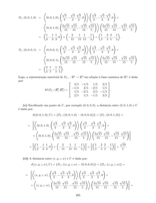 PU? (0; 0; 1; 0) =
*
(0; 0; 1; 0);
p
3
3
;
p
3
3
;
p
3
3
; 0
!+ p
3
3
;
p
3
3
;
p
3
3
; 0
!
+
*
(0; 0; 1; 0);
2
p
15
15
;
p
15
15
;
p
15
15
;
p
15
5
!+
2
p
15
15
;
p
15
15
;
p
15
15
;
p
15
5
!
=
1
3
;
1
3
;
1
3
; 0 +
2
15
;
1
15
;
1
15
;
1
5
=
1
5
;
2
5
;
2
5
;
1
5
.
PU? (0; 0; 0; 1) =
*
(0; 0; 0; 1);
p
3
3
;
p
3
3
;
p
3
3
; 0
!+ p
3
3
;
p
3
3
;
p
3
3
; 0
!
+
*
(0; 0; 0; 1);
2
p
15
15
;
p
15
15
;
p
15
15
;
p
15
5
!+
2
p
15
15
;
p
15
15
;
p
15
15
;
p
15
5
!
=
2
5
;
1
5
;
1
5
;
3
5
.
Logo, a representação matricial de PU? : R4
! R4
em relação à base canónica de R4
, é dada
por:
M(PU? ; B4
c ; B4
c ) =
2
6
6
4
3=5 1=5 1=5 2=5
1=5 2=5 2=5 1=5
1=5 2=5 2=5 1=5
2=5 1=5 1=5 3=5
3
7
7
5 .
(v) Escolhendo um ponto de U, por exemplo (0; 0; 0; 0), a distância entre (0; 0; 1; 0) e U
é dada por:
d((0; 0; 1; 0); U) = kPU? ((0; 0; 1; 0) (0; 0; 0; 0))k = kPU? (0; 0; 1; 0)k =
=
*
(0; 0; 1; 0);
p
3
3
;
p
3
3
;
p
3
3
; 0
!+ p
3
3
;
p
3
3
;
p
3
3
; 0
!
+
+
*
(0; 0; 1; 0);
2
p
15
15
;
p
15
15
;
p
15
15
;
p
15
5
!+
2
p
15
15
;
p
15
15
;
p
15
15
;
p
15
5
!
=
1
3
;
1
3
;
1
3
; 0 +
2
15
;
1
15
;
1
15
;
1
5
=
1
5
;
2
5
;
2
5
;
1
5
=
p
10
5
.
(vi) A distância entre (x; y; z; w) e U é dada por:
d((x; y; z; w); U) = kPU? ((x; y; z; w) (0; 0; 0; 0))k = kPU? (x; y; z; w)k =
=
*
(x; y; z; w);
p
3
3
;
p
3
3
;
p
3
3
; 0
!+ p
3
3
;
p
3
3
;
p
3
3
; 0
!
+
+
*
(x; y; z; w);
2
p
15
15
;
p
15
15
;
p
15
15
;
p
15
5
!+
2
p
15
15
;
p
15
15
;
p
15
15
;
p
15
5
!
=
405
 