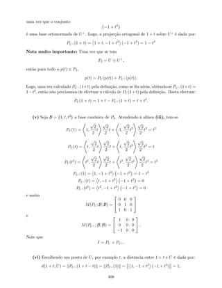 uma vez que o conjunto
f 1 + t2
g
é uma base ortonormada de U?
. Logo, a projecção ortogonal de 1 + t sobre U?
é dada por:
PU? (1 + t) = 1 + t; 1 + t2
( 1 + t2
) = 1 t2
Nota muito importante: Uma vez que se tem
P2 = U U?
,
então para todo o p(t) 2 P2,
p(t) = PU (p(t)) + PU? (p(t)).
Logo, uma vez calculado PU? (1+t) pela de…nição, como se fêz atrás, obtendo-se PU? (1+t) =
1 t2
, então não precisamos de efectuar o cálculo de PU (1+t) pela de…nição. Basta efectuar:
PU (1 + t) = 1 + t PU? (1 + t) = t + t2
.
(v) Seja B = f1; t; t2
g a base canónica de P2. Atendendo à alínea (iii), tem-se
PU (1) =
*
1;
p
2
2
t
+ p
2
2
t +
*
1;
p
2
2
t2
+ p
2
2
t2
= t2
PU (t) =
*
t;
p
2
2
t
+ p
2
2
t +
*
t;
p
2
2
t2
+ p
2
2
t2
= t
PU (t2
) =
*
t2
;
p
2
2
t
+ p
2
2
t +
*
t2
;
p
2
2
t2
+ p
2
2
t2
= t2
PU? (1) = 1; 1 + t2
1 + t2
= 1 t2
PU? (t) = t; 1 + t2
1 + t2
= 0
PU? (t2
) = t2
; 1 + t2
1 + t2
= 0
e assim
M(PU ; B; B) =
2
4
0 0 0
0 1 0
1 0 1
3
5
e
M(PU? ; B; B) =
2
4
1 0 0
0 0 0
1 0 0
3
5 .
Note que
I = PU + PU? .
(vi) Escolhendo um ponto de U, por exemplo t, a distância entre 1 + t e U é dada por:
d(1 + t; U) = kPU? (1 + t t)k = kPU? (1)k = 1; 1 + t2
( 1 + t2
) = 1.
408
 