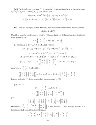 (vii) Escolhendo um ponto de U, por exemplo o polinómio nulo 0, a distância entre
a0 + a1t + a2t2
e U, com a0; a1; a2 2 R, é dada por:
d(a0 + a1t + a2t2
; U) = PU? (a0 + a1t + a2t2
) =
= a0 + a1t + a2t2
; 1 + t2
( 1 + t2
) = ja0j 1 t2
= ja0j .
19. Considere no espaço linear M2 2(R) o produto interno de…nido da seguinte forma:
hA; Bi = tr(ABT
).
Considere também o subespaço U de M2 2(R) constituído por todas as matrizes simétricas
reais do tipo 2 2:
U =
a b
c d
2 M2 2(R) : b = c .
(i) Sejam x; y 2 R e A; A0
; B 2 M2 2(R). Tem-se
hxA + yA0
; Bi = tr((xA + yA0
) BT
) = tr(xABT
+ yA0
BT
) =
tr é linear
= xtr(ABT
) + ytr(A0
BT
) = x hA; Bi + y hA0
; Bi
hA; Bi = tr(ABT
) = tr( AT T
BT
) = tr( BAT T
) = tr(BAT
) = hB; Ai
hA; Ai = tr(AAT
) = tr
a b
c d
a b
c d
T
!
= a2
+ b2
+ c2
+ d2
0
para todo o
a b
c d
2 M2 2(R) e
a b
c d
;
a b
c d
= 0 , a = b = c = d = 0 ,
a b
c d
=
0 0
0 0
.
Logo, a aplicação h; i de…ne um produto interno em M2 2(R).
(ii) Tem-se:
U =
a b
b d
: a; b; d 2 R =
= L
1 0
0 0
;
0 1
1 0
;
0 0
0 1
pois
a b
b d
= a
1 0
0 0
+ b
0 1
1 0
+ d
0 0
0 1
.
O conjunto
1 0
0 0
;
0 1
1 0
;
0 0
0 1
é uma base de U, uma vez que gera U, e é
linearmente independente pois se tivermos:
1
1 0
0 0
+ 2
0 1
1 0
+ 3
0 0
0 1
=
0 0
0 0
409
 