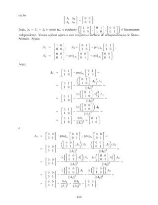 então
1 2
2 3
=
0 0
0 0
:
Logo, 1 = 2 = 3 e como tal, o conjunto
1 0
0 0
;
0 1
1 0
;
0 0
0 1
é linearmente
independente. Vamos aplicar agora a este conjunto o método de ortogonalização de Gram-
Schmidt. Sejam
A1 =
1 0
0 0
, A2 =
0 1
1 0
projA1
0 1
1 0
,
A3 =
0 0
0 1
projA1
0 0
0 1
projA2
0 0
0 1
.
Logo,
A2 =
0 1
1 0
projA1
0 1
1 0
=
=
0 1
1 0
0 1
1 0
; A1 A1
kA1k2 =
=
0 1
1 0
tr
0 1
1 0
AT
1 A1
kA1k2 =
=
0 1
1 0
tr
0 0
1 0
A1
kA1k2 =
=
0 1
1 0
0A1
kA1k2 =
0 1
1 0
.
e
A3 =
0 0
0 1
projA1
0 0
0 1
projA2
0 0
0 1
=
=
0 0
0 1
0 0
0 1
; A1 A1
kA1k2
0 0
0 1
; A2 A2
kA2k2 =
=
0 0
0 1
tr
0 0
0 1
AT
1 A1
kA1k2
tr
0 0
0 1
AT
2 A2
kA2k2 =
=
0 0
0 1
tr
0 0
0 0
A1
kA1k2
tr
0 0
1 0
A2
kA2k2 =
=
0 0
0 1
0A1
kA1k2
0A2
kA2k2 =
0 0
0 1
.
410
 