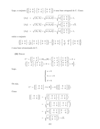 Logo, o conjunto
1 0
0 0
;
0 1
1 0
;
0 0
0 1
é uma base ortogonal de U. Como:
kA1k =
p
hA1; A1i =
q
tr (A1AT
1 ) =
s
tr
1 0
0 0
= 1,
kA2k =
p
hA2; A2i =
q
tr (A2AT
2 ) =
s
tr
1 0
0 1
=
p
2,
kA3k =
p
hA3; A3i =
q
tr (A3AT
3 ) =
s
tr
0 0
0 1
= 1,
então o conjunto
1 0
0 0
;
1
p
2
0 1
1 0
;
0 0
0 1
=
(
1 0
0 0
;
"
0
p
2
2p
2
2
0
#
;
0 0
0 1
)
é uma base ortonormada de U.
(iii) Tem-se
U?
=
a b
c d
2 M2 2(R) :
a b
c d
;
1 0
0 0
= 0 e
a b
c d
;
0 1
1 0
= 0 e
a b
c d
;
0 0
0 1
= 0 .
Logo, 8
>>>><
>>>>:
a = 0
b + c = 0
d = 0.
Ou seja,
U?
=
0 b
b 0
: b 2 R = L
0 1
1 0
.
Como
0 1
1 0
=
s
0 1
1 0
;
0 1
1 0
=
v
u
u
ttr
0 1
1 0
0 1
1 0
T
!
=
s
tr
0 1
1 0
0 1
1 0
=
s
tr
1 0
0 1
=
p
2,
411
 