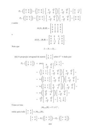 PU?
0 0
1 0
=
*
0 0
1 0
;
"
0
p
2
2p
2
2
0
#+ "
0
p
2
2p
2
2
0
#
=
0 1
2
1
2
0
PU?
0 0
0 1
=
*
0 0
0 1
;
"
0
p
2
2p
2
2
0
#+ "
0
p
2
2p
2
2
0
#
=
0 0
0 0
e assim
M(PU ; B; B) =
2
6
6
4
1 0 0 0
0 1
2
1
2
0
0 1
2
1
2
0
0 0 0 1
3
7
7
5
e
M(PU? ; B; B) =
2
6
6
4
0 0 0 0
0 1
2
1
2
0
0 1
2
1
2
0
0 0 0 0
3
7
7
5 .
Note que
I = PU + PU? .
(v) A projecção ortogonal da matriz
1 1
0 1
sobre U?
é dada por:
PU?
1 1
0 1
= proj2
6
4
0
p
2
2p
2
2
0
3
7
5
1 1
0 1
=
=
*
1 1
0 1
;
"
0
p
2
2p
2
2
0
#+ "
0
p
2
2p
2
2
0
#
=
= tr
0
@ 1 1
0 1
"
0
p
2
2p
2
2
0
#T
1
A
"
0
p
2
2p
2
2
0
#
=
= tr
1 1
0 1
"
0
p
2
2p
2
2
0
#! "
0
p
2
2p
2
2
0
#
=
= tr
" p
2
2
p
2
2p
2
2
0
#! "
0
p
2
2p
2
2
0
#
=
=
p
2
2
"
0
p
2
2p
2
2
0
#
=
0 1
2
1
2
0
.
Como se tem:
M2 2(R) = U U?
,
então para todo
a b
c d
2 M2 2(R),
a b
c d
= PU
a b
c d
+ PU?
a b
c d
.
413
 