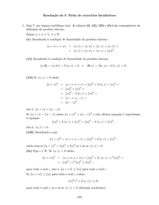 Resolução da 4a
Ficha de exercícios facultativos
1. Seja V um espaço euclidiano real. As alíneas (i), (ii), (iii) e (iv) são consequência da
de…nição de produto interno.
Sejam u; v; w 2 V; 2 R.
(v) Atendendo à condição de linearidade do produto interno:
hu + w; v + wi = hu; vi + hu; wi + hw; vi + hw; wi =
= hu; vi + hu; wi + hw; vi + kwk2
.
(vi) Atendendo à condição de linearidade do produto interno:
hu; 0i = hu; 0vi = 0 hu; vi = 0 e h0; ui = h0v; ui = 0 hv; ui = 0.
(vii) Se hu; vi = 0 então
ku + vk2
= hu + v; u + vi = kuk2
+ 2 hu; vi + kvk2
=
= kuk2
+ kvk2
=
= kuk2
2 hu; vi + kvk2
=
= hu v; u vi =
= ku vk2
,
isto é, ku + vk = ku vk.
Se ku + vk = ku vk então ku + vk2
= ku vk2
e esta última equação é equivalente
à equação
kuk2
+ 2 hu; vi + kvk2
= kuk2
2 hu; vi + kvk2
,
isto é, hu; vi = 0.
(viii) Atendendo a que
ku + vk2
= hu + v; u + vi = kuk2
+ 2 hu; vi + kvk2
,
então tem-se ku + vk2
= kuk2
+ kvk2
se e só se hu; vi = 0.
(ix) Seja c 2 R. Se hu; vi = 0 então
ku + cvk2
= hu + cv; u + cvi = kuk2
+ 2c hu; vi + c2
kvk2
=
= kuk2
+ c2
kvk2
kuk2
,
para todo o real c, isto é, ku + cvk kuk para todo o real c.
Se ku + cvk kuk para todo o real c, então
kvk2
c2
+ 2 hu; vi c 0,
para todo o real c, se e só se hu; vi = 0 (fórmula resolvente).
416
 