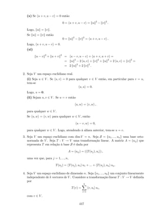 (x) Se hu + v; u vi = 0 então
0 = hu + v; u vi = kuk2
kvk2
.
Logo, kuk = kvk.
Se kuk = kvk então
0 = kuk2
kvk2
= hu + v; u vi .
Logo, hu + v; u vi = 0.
(xi)
ku vk2
+ ku + vk2
= hu v; u vi + hu + v; u + vi =
= kuk2
2 hu; vi + kvk2
+ kuk2
+ 2 hu; vi + kvk2
=
= 2 kuk2
+ 2 kvk2
.
2. Seja V um espaço euclidiano real.
(i) Seja u 2 V . Se hu; vi = 0 para qualquer v 2 V então, em particular para v = u,
tem-se
hu; ui = 0.
Logo, u = 0.
(ii) Sejam u; v 2 V . Se u = v então
hu; wi = hv; wi ,
para qualquer w 2 V .
Se hu; wi = hv; wi para qualquer w 2 V , então
hu v; wi = 0,
para qualquer w 2 V . Logo, atendendo à alínea anterior, tem-se u = v.
3. Seja V um espaço euclidiano com dim V = n. Seja S = fu1; :::; ung uma base orto-
normada de V . Seja T : V ! V uma transformação linear. A matriz A = (aij) que
representa T em relação à base S é dada por
A = (aij) = (hT(uj); uii) ,
uma vez que, para j = 1; :::; n,
T(uj) = hT(uj); u1i u1 + ::: + hT(uj); uni un.
4. Seja V um espaço euclidiano de dimensão n. Seja fu1; :::; ukg um conjunto linearmente
independente de k vectores de V . Considere a transformação linear T : V ! V de…nida
por
T(v) =
kX
i=1
hv; uii ui,
com v 2 V .
417
 