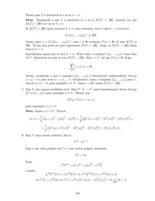 Mostre que T é invertível se e só se k = n.
Dem. Atendendo a que T é invertível se e só se N(T) = f0g, bastará ver que
N(T) = f0g se e só se k = n.
Se N(T) = f0g então teremos k = n, caso contrário, isto é, caso k < n ter-se-ia
(L (fu1; :::; ukg))?
6= f0g :
Assim, para v 2 (L (fu1; :::; ukg))?
, com v 6= 0, teríamos T(v) = 0, ou seja N(T) 6=
f0g. O que não pode ser pois suposemos N(T) = f0g. Logo, se N(T) = f0g então
tem-se k = n.
Suponhamos agora que se tem k = n. Nesse caso, o conjunto fu1; :::; ung é uma base
de V . Queremos ver que se tem N(T) = f0g. Seja v 2 V tal que T(v) = 0. Logo,
nX
i=1
hv; uii ui = 0.
Assim, atendendo a que o conjunto fu1; :::; ung é linearmente independente, tem-se
hv; uii = 0, para todo o i = 1; :::; n. Finalmente, como o conjunto fu1; :::; ung gera V ,
tem-se hv; ui = 0, para qualquer u 2 V . Logo v = 0 e assim N(T) = f0g.
5. Seja V um espaço euclidiano real. Seja T : V ! V uma transformação linear tal que
kT (w)k = kwk para qualquer w 2 V . Mostre que
hT(u); T(v)i = hu; vi ,
para quaisquer u; v 2 V .
Dem. Sejam u; v 2 V . Tem-se
hu; vi =
1
2
ku + vk2
kuk2
kvk2
=
1
2
kT (u + v)k2
kT (u)k2
kT (v)k2
=
=
1
2
kT (u) + T (v)k2
kT (u)k2
kT (v)k2
= hT(u); T(v)i .
6. Seja U uma matriz unitária. Isto é:
UH
= U 1
.
Seja um valor próprio de U e v um vector próprio associado:
Uv = v.
Logo
vH
UH
= (Uv)H
= ( v)H
= vH
e assim
vH
UH
Uv = vH
Uv , vH
UH
U v = vH
(Uv) ,
, vH
Iv = vH
v , vH
v = vH
v j j2
, 1 j j2
kvk2
= 0 ,
v6=0
j j = 1.
418
 