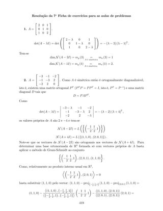 Resolução da 7a
Ficha de exercícios para as aulas de problemas
1. A =
2
4
2 0 1
0 1 0
1 0 2
3
5.
det(A I) = det
0
@
2
4
2 0 1
0 1 0
1 0 2
3
5
1
A = ( 3) ( 1)2
:
Tem-se
dim N (A 3I) = mg (3) =
A é simétrica
ma (3) = 1
dim N (A 1I) = mg (1) =
A é simétrica
ma (1) = 2.
2. A =
2
4
3 1 2
1 3 2
2 2 0
3
5. Como A é simétrica então é ortogonalmente diagonalizável,
isto é, existem uma matriz ortogonal PT
(PT
P = PPT
= I; isto é, PT
= P 1
) e uma matriz
diagonal D tais que
D = PAPT
.
Como
det(A I) =
3 1 2
1 3 2
2 2
= ( 2) ( + 4)2
,
os valores próprios de A são 2 e 4 e tem-se
N (A 2I) = L
1
2
;
1
2
; 1
N (A + 4I) = L (f(1; 1; 0) ; (2; 0; 1)g) .
Note-se que os vectores de N (A 2I) são ortogonais aos vectores de N (A + 4I). Para
determinar uma base ortonormada de R3
formada só com vectores próprios de A basta
aplicar o método de Gram-Schmidt ao conjunto
1
2
;
1
2
; 1 ; (2; 0; 1) ; (1; 1; 0) .
Como, relativamente ao produto interno usual em R3
,
1
2
;
1
2
; 1 ; (2; 0; 1) = 0
basta substituir (1; 1; 0) pelo vector: (1; 1; 0) proj( 1
2
; 1
2
;1) (1; 1; 0) proj(2;0;1) (1; 1; 0) =
(1; 1; 0)
(1; 1; 0) ; 1
2
; 1
2
; 1
1
2
; 1
2
; 1 ; 1
2
; 1
2
; 1
1
2
;
1
2
; 1
h(1; 1; 0) ; (2; 0; 1)i
h(2; 0; 1) ; (2; 0; 1)i
(2; 0; 1) =
419
 