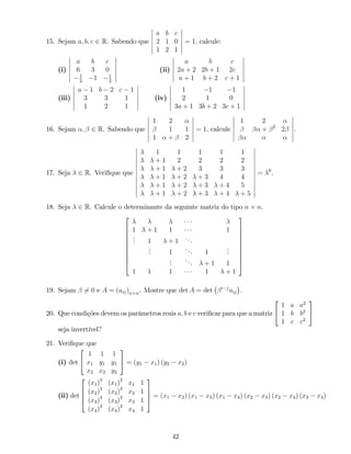 15. Sejam a; b; c 2 R. Sabendo que
a b c
2 1 0
1 2 1
= 1; calcule:
(i)
a b c
6 3 0
1
2
1 1
2
(ii)
a b c
2a + 2 2b + 1 2c
a + 1 b + 2 c + 1
(iii)
a 1 b 2 c 1
3 3 1
1 2 1
(iv)
1 1 1
2 1 0
3a + 1 3b + 2 3c + 1
16. Sejam ; 2 R. Sabendo que
1 2
1 1
1 + 2
= 1; calcule
1 2
+ 2
2 .
17. Seja 2 R. Veri…que que
1 1 1 1 1
+ 1 2 2 2 2
+ 1 + 2 3 3 3
+ 1 + 2 + 3 4 4
+ 1 + 2 + 3 + 4 5
+ 1 + 2 + 3 + 4 + 5
= 6
.
18. Seja 2 R. Calcule o determinante da seguinte matriz do tipo n n.
2
6
6
6
6
6
6
6
6
4
1 + 1 1 1
... 1 + 1
...
... 1
... 1
...
...
... + 1 1
1 1 1 1 + 1
3
7
7
7
7
7
7
7
7
5
19. Sejam 6= 0 e A = (aij)n n. Mostre que det A = det i j
aij .
20. Que condições devem os parâmetros reais a; b e c veri…car para que a matriz
2
4
1 a a2
1 b b2
1 c c2
3
5
seja invertível?
21. Veri…que que
(i) det
2
4
1 1 1
x1 y1 y1
x2 x2 y2
3
5 = (y1 x1) (y2 x2)
(ii) det
2
6
6
4
(x1)3
(x1)2
x1 1
(x2)3
(x2)2
x2 1
(x3)3
(x3)2
x3 1
(x4)3
(x4)2
x4 1
3
7
7
5 = (x1 x2) (x1 x3) (x1 x4) (x2 x3) (x2 x4) (x3 x4)
42
 