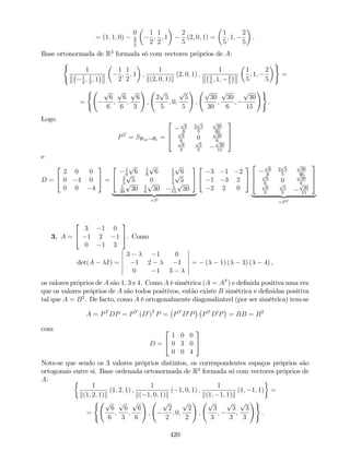 = (1; 1; 0)
0
3
2
1
2
;
1
2
; 1
2
5
(2; 0; 1) =
1
5
; 1;
2
5
.
Base ortonormada de R3
formada só com vectores próprios de A:
(
1
1
2
; 1
2
; 1
1
2
;
1
2
; 1 ;
1
k(2; 0; 1)k
(2; 0; 1) ;
1
1
5
; 1; 2
5
1
5
; 1;
2
5
)
=
=
( p
6
6
;
p
6
6
;
p
6
3
!
;
2
p
5
5
; 0;
p
5
5
!
;
p
30
30
;
p
30
6
;
p
30
15
!)
.
Logo
PT
= SBvp!Bc =
2
6
4
p
6
6
2
p
5
5
p
30
30p
6
6
0
p
30
6p
6
3
p
5
5
p
30
15
3
7
5
e
D =
2
4
2 0 0
0 4 0
0 0 4
3
5 =
2
4
1
6
p
6 1
6
p
6 1
3
p
6
2
5
p
5 0 1
5
p
5
1
30
p
30 1
6
p
30 1
15
p
30
3
5
| {z }
=P
2
4
3 1 2
1 3 2
2 2 0
3
5
2
6
4
p
6
6
2
p
5
5
p
30
30p
6
6
0
p
30
6p
6
3
p
5
5
p
30
15
3
7
5
| {z }
=PT
3. A =
2
4
3 1 0
1 2 1
0 1 3
3
5. Como
det(A I) =
3 1 0
1 2 1
0 1 3
= ( 1) ( 3) ( 4) ,
os valores próprios de A são 1; 3 e 4. Como A é simétrica (A = AT
) e de…nida positiva uma vez
que os valores próprios de A são todos positivos, então existe B simétrica e de…nidas positiva
tal que A = B2
. De facto, como A é ortogonalmente diagonalizável (por ser simétrica) tem-se
A = PT
DP = PT
(D0
)
2
P = PT
D0
P PT
D0
P = BB = B2
com
D =
2
4
1 0 0
0 3 0
0 0 4
3
5
Note-se que sendo os 3 valores próprios distintos, os correspondentes espaços próprios são
ortogonais entre si. Base ordenada ortonormada de R3
formada só com vectores próprios de
A:
1
k(1; 2; 1)k
(1; 2; 1) ;
1
k( 1; 0; 1)k
( 1; 0; 1) ;
1
k(1; 1; 1)k
(1; 1; 1) =
=
( p
6
6
;
p
6
3
;
p
6
6
!
;
p
2
2
; 0;
p
2
2
!
;
p
3
3
;
p
3
3
;
p
3
3
!)
.
420
 