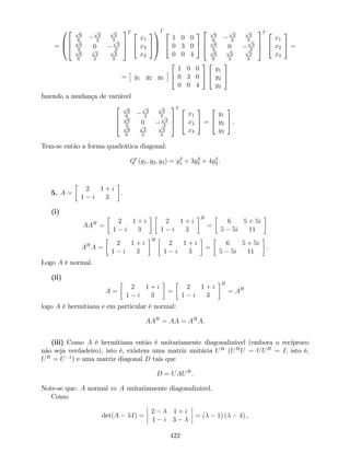 =
0
B
@
2
6
4
p
6
6
p
2
2
p
3
3p
6
3
0
p
3
3p
6
6
p
2
2
p
3
3
3
7
5
T 2
4
x1
x2
x3
3
5
1
C
A
T 2
4
1 0 0
0 3 0
0 0 4
3
5
2
6
4
p
6
6
p
2
2
p
3
3p
6
3
0
p
3
3p
6
6
p
2
2
p
3
3
3
7
5
T 2
4
x1
x2
x3
3
5 =
= y1 y2 y3
2
4
1 0 0
0 3 0
0 0 4
3
5
2
4
y1
y2
y3
3
5
fazendo a mudança de variável
2
6
4
p
6
6
p
2
2
p
3
3p
6
3
0
p
3
3p
6
6
p
2
2
p
3
3
3
7
5
T 2
4
x1
x2
x3
3
5 =
2
4
y1
y2
y3
3
5 .
Tem-se então a forma quadrática diagonal:
Q0
(y1; y2; y3) = y2
1 + 3y2
2 + 4y2
3.
5. A =
2 1 + i
1 i 3
.
(i)
AAH
=
2 1 + i
1 i 3
2 1 + i
1 i 3
H
=
6 5 + 5i
5 5i 11
AH
A =
2 1 + i
1 i 3
H
2 1 + i
1 i 3
=
6 5 + 5i
5 5i 11
.
Logo A é normal.
(ii)
A =
2 1 + i
1 i 3
=
2 1 + i
1 i 3
H
= AH
logo A é hermitiana e em particular é normal:
AAH
= AA = AH
A.
(iii) Como A é hermitiana então é unitariamente diagonalizável (embora o recíproco
não seja verdadeiro), isto é, existem uma matriz unitária UH
(UH
U = UUH
= I; isto é,
UH
= U 1
) e uma matriz diagonal D tais que
D = UAUH
.
Note-se que: A normal , A unitariamente diagonalizável.
Como
det(A I) =
2 1 + i
1 i 3
= ( 1) ( 4) ,
422
 
