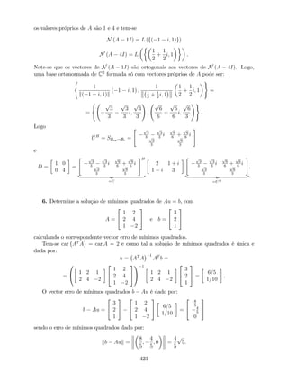 os valores próprios de A são 1 e 4 e tem-se
N (A 1I) = L (f( 1 i; 1)g)
N (A 4I) = L
1
2
+
1
2
i; 1 .
Note-se que os vectores de N (A 1I) são ortogonais aos vectores de N (A 4I). Logo,
uma base ortonormada de C2
formada só com vectores próprios de A pode ser:
(
1
k( 1 i; 1)k
( 1 i; 1) ;
1
1
2
+ 1
2
i; 1
1
2
+
1
2
i; 1
)
=
=
( p
3
3
p
3
3
i;
p
3
3
!
;
p
6
6
+
p
6
6
i;
p
6
3
!)
.
Logo
UH
= SBvp!Bc =
" p
3
3
p
3
3
i
p
6
6
+
p
6
6
ip
3
3
p
6
3
#
e
D =
1 0
0 4
=
" p
3
3
p
3
3
i
p
6
6
+
p
6
6
ip
3
3
p
6
3
#H
| {z }
=U
2 1 + i
1 i 3
" p
3
3
p
3
3
i
p
6
6
+
p
6
6
ip
3
3
p
6
3
#
| {z }
=UH
.
6. Determine a solução de mínimos quadrados de Au = b, com
A =
2
4
1 2
2 4
1 2
3
5 e b =
2
4
3
2
1
3
5
calculando o correspondente vector erro de mínimos quadrados.
Tem-se car AT
A = car A = 2 e como tal a solução de mínimos quadrados é única e
dada por:
u = AT
A
1
AT
b =
=
0
@ 1 2 1
2 4 2
2
4
1 2
2 4
1 2
3
5
1
A
1
1 2 1
2 4 2
2
4
3
2
1
3
5 =
6=5
1=10
.
O vector erro de mínimos quadrados b Au é dado por:
b Au =
2
4
3
2
1
3
5
2
4
1 2
2 4
1 2
3
5 6=5
1=10
=
2
4
8
5
4
5
0
3
5
sendo o erro de mínimos quadrados dado por:
kb Auk =
8
5
;
4
5
; 0 =
4
5
p
5.
423
 