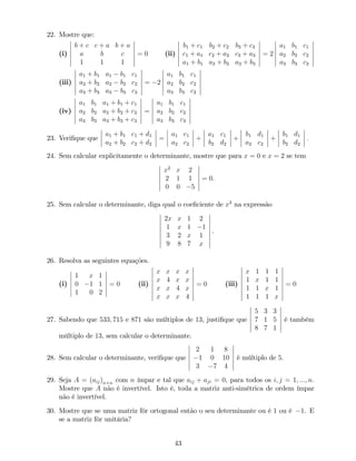 22. Mostre que:
(i)
b + c c + a b + a
a b c
1 1 1
= 0 (ii)
b1 + c1 b2 + c2 b3 + c3
c1 + a1 c2 + a2 c3 + a3
a1 + b1 a2 + b2 a3 + b3
= 2
a1 b1 c1
a2 b2 c2
a3 b3 c3
(iii)
a1 + b1 a1 b1 c1
a2 + b2 a2 b2 c2
a3 + b3 a3 b3 c3
= 2
a1 b1 c1
a2 b2 c2
a3 b3 c3
(iv)
a1 b1 a1 + b1 + c1
a2 b2 a2 + b2 + c2
a3 b3 a3 + b3 + c3
=
a1 b1 c1
a2 b2 c2
a3 b3 c3
23. Veri…que que
a1 + b1 c1 + d1
a2 + b2 c2 + d2
=
a1 c1
a2 c2
+
a1 c1
b2 d2
+
b1 d1
a2 c2
+
b1 d1
b2 d2
:
24. Sem calcular explicitamente o determinante, mostre que para x = 0 e x = 2 se tem
x2
x 2
2 1 1
0 0 5
= 0.
25. Sem calcular o determinante, diga qual o coe…ciente de x3
na expressão
2x x 1 2
1 x 1 1
3 2 x 1
9 8 7 x
.
26. Resolva as seguintes equações.
(i)
1 x 1
0 1 1
1 0 2
= 0 (ii)
x x x x
x 4 x x
x x 4 x
x x x 4
= 0 (iii)
x 1 1 1
1 x 1 1
1 1 x 1
1 1 1 x
= 0
27. Sabendo que 533; 715 e 871 são múltiplos de 13, justi…que que
5 3 3
7 1 5
8 7 1
é também
múltiplo de 13, sem calcular o determinante.
28. Sem calcular o determinante, veri…que que
2 1 8
1 0 10
3 7 4
é múltiplo de 5.
29. Seja A = (aij)n n com n ímpar e tal que aij + aji = 0, para todos os i; j = 1; :::; n:
Mostre que A não é invertível. Isto é, toda a matriz anti-simétrica de ordem ímpar
não é invertível.
30. Mostre que se uma matriz fôr ortogonal então o seu determinante ou é 1 ou é 1. E
se a matriz fôr unitária?
43
 