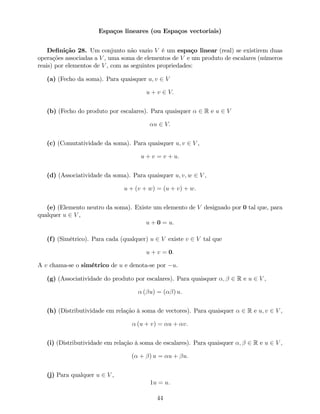 Espaços lineares (ou Espaços vectoriais)
De…nição 28. Um conjunto não vazio V é um espaço linear (real) se existirem duas
operações associadas a V , uma soma de elementos de V e um produto de escalares (números
reais) por elementos de V , com as seguintes propriedades:
(a) (Fecho da soma). Para quaisquer u; v 2 V
u + v 2 V:
(b) (Fecho do produto por escalares). Para quaisquer 2 R e u 2 V
u 2 V:
(c) (Comutatividade da soma). Para quaisquer u; v 2 V ,
u + v = v + u:
(d) (Associatividade da soma). Para quaisquer u; v; w 2 V ,
u + (v + w) = (u + v) + w:
(e) (Elemento neutro da soma). Existe um elemento de V designado por 0 tal que, para
qualquer u 2 V ,
u + 0 = u:
(f) (Simétrico). Para cada (qualquer) u 2 V existe v 2 V tal que
u + v = 0:
A v chama-se o simétrico de u e denota-se por u.
(g) (Associatividade do produto por escalares). Para quaisquer ; 2 R e u 2 V ,
( u) = ( ) u:
(h) (Distributividade em relação à soma de vectores). Para quaisquer 2 R e u; v 2 V ,
(u + v) = u + v:
(i) (Distributividade em relação à soma de escalares). Para quaisquer ; 2 R e u 2 V ,
( + ) u = u + u:
(j) Para qualquer u 2 V ,
1u = u:
44
 