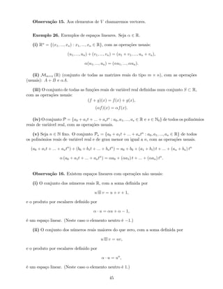 Observação 15. Aos elementos de V chamaremos vectores.
Exemplo 26. Exemplos de espaços lineares. Seja 2 R.
(i) Rn
= f(x1; :::; xn) : x1; :::; xn 2 Rg, com as operações usuais:
(u1; :::; un) + (v1; :::; vn) = (u1 + v1; :::; un + vn),
(u1; :::; un) = ( u1; :::; un).
(ii) Mm n (R) (conjunto de todas as matrizes reais do tipo m n), com as operações
(usuais): A + B e A.
(iii) O conjunto de todas as funções reais de variável real de…nidas num conjunto S R,
com as operações usuais:
(f + g)(x) = f(x) + g(x),
( f)(x) = f(x).
(iv) O conjunto P = fa0 + a1t + ::: + asts
: a0; a1; :::; as 2 R e s 2 N0g de todos os polinómios
reais de variável real, com as operações usuais.
(v) Seja n 2 N …xo. O conjunto Pn = fa0 + a1t + ::: + antn
: a0; a1; :::; an 2 Rg de todos
os polinómios reais de variável real e de grau menor ou igual a n, com as operações usuais.
(a0 + a1t + ::: + antn
) + (b0 + b1t + ::: + bntn
) = a0 + b0 + (a1 + b1) t + ::: + (an + bn) tn
(a0 + a1t + ::: + antn
) = a0 + ( a1) t + ::: + ( an) tn
.
Observação 16. Existem espaços lineares com operações não usuais:
(i) O conjunto dos números reais R, com a soma de…nida por
u v = u + v + 1,
e o produto por escalares de…nido por
u = u + 1,
é um espaço linear. (Neste caso o elemento neutro é 1.)
(ii) O conjunto dos números reais maiores do que zero, com a soma de…nida por
u v = uv,
e o produto por escalares de…nido por
u = u ,
é um espaço linear. (Neste caso o elemento neutro é 1.)
45
 