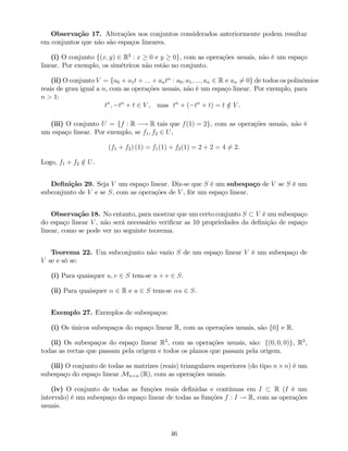 Observação 17. Alterações nos conjuntos considerados anteriormente podem resultar
em conjuntos que não são espaços lineares.
(i) O conjunto f(x; y) 2 R2
: x 0 e y 0g, com as operações usuais, não é um espaço
linear. Por exemplo, os simétricos não estão no conjunto.
(ii) O conjunto V = fa0 + a1t + ::: + antn
: a0; a1; :::; an 2 R e an 6= 0g de todos os polinómios
reais de grau igual a n, com as operações usuais, não é um espaço linear. Por exemplo, para
n > 1:
tn
; tn
+ t 2 V , mas tn
+ ( tn
+ t) = t =2 V .
(iii) O conjunto U = ff : R ! R tais que f(1) = 2g, com as operações usuais, não é
um espaço linear. Por exemplo, se f1; f2 2 U,
(f1 + f2) (1) = f1(1) + f2(1) = 2 + 2 = 4 6= 2.
Logo, f1 + f2 =2 U.
De…nição 29. Seja V um espaço linear. Diz-se que S é um subespaço de V se S é um
subconjunto de V e se S, com as operações de V , fôr um espaço linear.
Observação 18. No entanto, para mostrar que um certo conjunto S V é um subespaço
do espaço linear V , não será necessário veri…car as 10 propriedades da de…nição de espaço
linear, como se pode ver no seguinte teorema.
Teorema 22. Um subconjunto não vazio S de um espaço linear V é um subespaço de
V se e só se:
(i) Para quaisquer u; v 2 S tem-se u + v 2 S.
(ii) Para quaisquer 2 R e u 2 S tem-se u 2 S.
Exemplo 27. Exemplos de subespaços:
(i) Os únicos subespaços do espaço linear R, com as operações usuais, são f0g e R.
(ii) Os subespaços do espaço linear R3
, com as operações usuais, são: f(0; 0; 0)g, R3
,
todas as rectas que passam pela origem e todos os planos que passam pela origem.
(iii) O conjunto de todas as matrizes (reais) triangulares superiores (do tipo n n) é um
subespaço do espaço linear Mn n (R), com as operações usuais.
(iv) O conjunto de todas as funções reais de…nidas e contínuas em I R (I é um
intervalo) é um subespaço do espaço linear de todas as funções f : I ! R, com as operações
usuais.
46
 