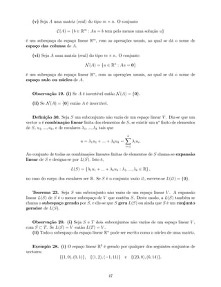 (v) Seja A uma matriz (real) do tipo m n. O conjunto
C(A) = fb 2 Rm
: Au = b tem pelo menos uma solução ug
é um subespaço do espaço linear Rm
, com as operações usuais, ao qual se dá o nome de
espaço das colunas de A.
(vi) Seja A uma matriz (real) do tipo m n. O conjunto
N(A) = fu 2 Rn
: Au = 0g
é um subespaço do espaço linear Rn
, com as operações usuais, ao qual se dá o nome de
espaço nulo ou núcleo de A.
Observação 19. (i) Se A é invertível então N(A) = f0g.
(ii) Se N(A) = f0g então A é invertível.
De…nição 30. Seja S um subconjunto não vazio de um espaço linear V . Diz-se que um
vector u é combinação linear …nita dos elementos de S, se existir um no
…nito de elementos
de S, u1; :::; uk, e de escalares 1; :::; k tais que
u = 1u1 + ::: + kuk =
kX
i=1
iui.
Ao conjunto de todas as combinações lineares …nitas de elementos de S chama-se expansão
linear de S e designa-se por L(S). Isto é,
L(S) = f 1u1 + ::: + kuk : 1; :::; k 2 Rg ,
no caso do corpo dos escalares ser R. Se S é o conjunto vazio ?, escreve-se L(?) = f0g.
Teorema 23. Seja S um subconjunto não vazio de um espaço linear V . A expansão
linear L(S) de S é o menor subespaço de V que contém S. Deste modo, a L(S) também se
chama o subespaço gerado por S, e diz-se que S gera L(S) ou ainda que S é um conjunto
gerador de L(S).
Observação 20. (i) Seja S e T dois subconjuntos não vazios de um espaço linear V ,
com S T. Se L(S) = V então L(T) = V .
(ii) Todo o subespaço do espaço linear Rn
pode ser escrito como o núcleo de uma matriz.
Exemplo 28. (i) O espaço linear R2
é gerado por qualquer dos seguintes conjuntos de
vectores:
f(1; 0); (0; 1)g, f(1; 2); ( 1; 11)g e f(23; 8); (6; 14)g.
47
 