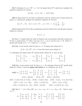 (ii) O subespaço f(x; y) 2 R2
: y = 2xg do espaço linear R2
é gerado por qualquer dos
seguintes conjuntos de vectores:
f(1; 2)g, f( 2; 4)g e f(77; 154)g.
(iii) O espaço linear Pn de todos os polinómios reais de variável real e de grau menor ou
igual a n, é gerado por qualquer dos seguintes conjuntos de vectores:
f1; t; t2
; :::; tn
g, f1; 1 + t; (1 + t)2
; :::; (1 + t)n
g e f1;
t
1!
;
t2
2!
; :::;
tn
n!
g.
(iv) O espaço linear P de todos os polinómios reais de variável real, é gerado pelo conjunto
in…nito de vectores:
f1; t; t2
; :::g.
(v) Seja U o espaço linear de todas as funções reais com primeira derivada contínua em
R (isto é, pertencentes a C1
(R)) e tais que f0
(x) = af (x) (em R) com a 2 R. Então U é
gerado pela função g (x) = eax
, tendo-se U = L (fgg).
(vi) Seja A uma matriz (real) do tipo m n. O espaço das colunas de A,
C(A) = fb 2 Rm
: Au = b tem pelo menos uma solução ug ,
é o subespaço (do espaço linear Rm
) gerado pelas colunas de A, uma vez que:
2
6
4
b1
...
bm
3
7
5 =
2
6
4
a11 a1n
...
...
am1 amn
3
7
5
2
6
4
u1
...
un
3
7
5 = u1
2
6
4
a11
...
am1
3
7
5 + ::: + un
2
6
4
a1n
...
amn
3
7
5 .
(vii) Seja A uma matriz (real) do tipo m n. Ao subespaço linear de Rn
gerado pelas
linhas de A dá-se o nome de espaço das linhas de A e designa-se por L(A).
(viii) A =
0 0 0
0 0 0
, B =
2
4
1 3 1
0 0 7
0 0 0
3
5, C =
2
4
1 2
2 4
2 4
3
5, D =
2 0
0 1
.
C(A) = f(0; 0)g, N(A) = R3
, L(A) = f(0; 0; 0)g.
C(B) = L (f(1; 0; 0) ; (1; 7; 0)g) , N(B) = L (f(3; 1; 0)g) ; L(B) = L (f(1; 3; 1) ; (0; 0; 7)g) .
C(C) = L (f( 1; 2; 2)g) ; N(C) = L (f(2; 1)g) ; L(C) = L (f( 1; 2)g) :
C(D) = L (f(2; 0) ; (0; 1)g) , N(D) = f(0; 0)g; L(D) = L (f(2; 0) ; (0; 1)g) .
(ix) Seja U = fA 2 M3 2(R) : a12 = a21 = a32 = 0 e a11 + 2a31 = 0g. Tem-se, para
A 2 U,
A =
2
4
a11 a12
a21 a22
a31 a32
3
5 =
2
4
2a31 0
0 a22
a31 0
3
5 = a31
2
4
2 0
0 0
1 0
3
5 + a22
2
4
0 0
0 1
0 0
3
5 ,
48
 