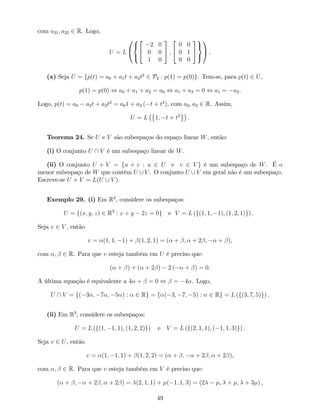 com a31; a22 2 R. Logo,
U = L
0
@
8
<
:
2
4
2 0
0 0
1 0
3
5 ;
2
4
0 0
0 1
0 0
3
5
9
=
;
1
A .
(x) Seja U = fp(t) = a0 + a1t + a2t2
2 P2 : p(1) = p(0)g. Tem-se, para p(t) 2 U,
p(1) = p(0) , a0 + a1 + a2 = a0 , a1 + a2 = 0 , a1 = a2.
Logo, p(t) = a0 a2t + a2t2
= a01 + a2 ( t + t2
), com a0; a2 2 R. Assim,
U = L 1; t + t2
.
Teorema 24. Se U e V são subespaços do espaço linear W, então:
(i) O conjunto U  V é um subespaço linear de W.
(ii) O conjunto U + V = fu + v : u 2 U e v 2 V g é um subespaço de W. É o
menor subespaço de W que contém U [ V . O conjunto U [ V em geral não é um subespaço.
Escreve-se U + V = L(U [ V ).
Exemplo 29. (i) Em R3
, considere os subespaços:
U = f(x; y; z) 2 R3
: x + y 2z = 0g e V = L (f(1; 1; 1); (1; 2; 1)g) .
Seja v 2 V , então
v = (1; 1; 1) + (1; 2; 1) = ( + ; + 2 ; + ),
com ; 2 R. Para que v esteja também em U é preciso que:
( + ) + ( + 2 ) 2 ( + ) = 0.
A última equação é equivalente a 4 + = 0 , = 4 . Logo,
U  V = f( 3 ; 7 ; 5 ) : 2 Rg = f ( 3; 7; 5) : 2 Rg = L (f(3; 7; 5)g) .
(ii) Em R3
, considere os subespaços:
U = L (f(1; 1; 1); (1; 2; 2)g) e V = L (f(2; 1; 1); ( 1; 1; 3)g) .
Seja v 2 U, então
v = (1; 1; 1) + (1; 2; 2) = ( + ; + 2 ; + 2 ),
com ; 2 R. Para que v esteja também em V é preciso que:
( + ; + 2 ; + 2 ) = (2; 1; 1) + ( 1; 1; 3) = (2 ; + ; + 3 ) ,
49
 