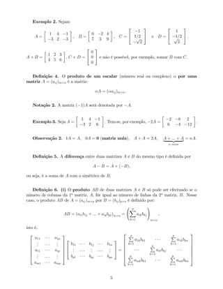 Exemplo 2. Sejam
A =
1 4 1
3 2 3
, B =
0 2 4
7 3 9
, C =
2
4
1
1=2p
2
3
5 e D =
2
4
1
1=2p
2
3
5 :
A + B =
1 2 3
4 5 6
, C + D =
2
4
0
0
0
3
5 e não é possível, por exemplo, somar B com C.
De…nição 4. O produto de um escalar (número real ou complexo) por uma
matriz A = (aij)m n é a matriz:
A = ( aij)m n.
Notação 2. A matriz ( 1)A será denotada por A.
Exemplo 3. Seja A =
1 4 1
3 2 6
. Tem-se, por exemplo, 2A =
2 8 2
6 4 12
.
Observação 2. 1A = A, 0A = 0 (matriz nula), A + A = 2A, A + ::: + A| {z }
n vezes
= nA.
De…nição 5. A diferença entre duas matrizes A e B do mesmo tipo é de…nida por
A B = A + ( B),
ou seja, é a soma de A com o simétrico de B.
De…nição 6. (i) O produto AB de duas matrizes A e B só pode ser efectuado se o
número de colunas da 1a
matriz, A, fôr igual ao número de linhas da 2a
matriz, B. Nesse
caso, o produto AB de A = (aij)m p por B = (bij)p n é de…nido por:
AB = (ai1b1j + ::: + aipbpj)m n =
p
X
k=1
aikbkj
!
m n
,
isto é,
2
6
6
6
6
6
4
a11 a1p
...
...
ai1 aip
...
...
am1 amp
3
7
7
7
7
7
5
2
6
4
b11 b1j b1n
...
...
...
bp1 bpj bpn
3
7
5 =
2
6
6
6
6
6
6
4
pP
k=1
a1kbk1
pP
k=1
a1kbkn
pP
k=1
aikbkj
pP
k=1
amkbk1
pP
k=1
amkbkn
3
7
7
7
7
7
7
5
5
 